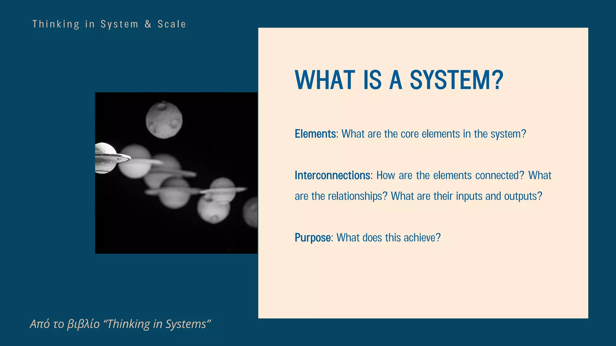 T h i n k i n g i n S y s t e m & S c a l e
Από το βιβλίο “Thinking in Systems”
WHAT IS A SYSTEM?
Elements: What are the core elements in the system?
Interconnections: How are the elements connected? What
are the relationships? What are their inputs and outputs?
Purpose: What does this achieve?
 