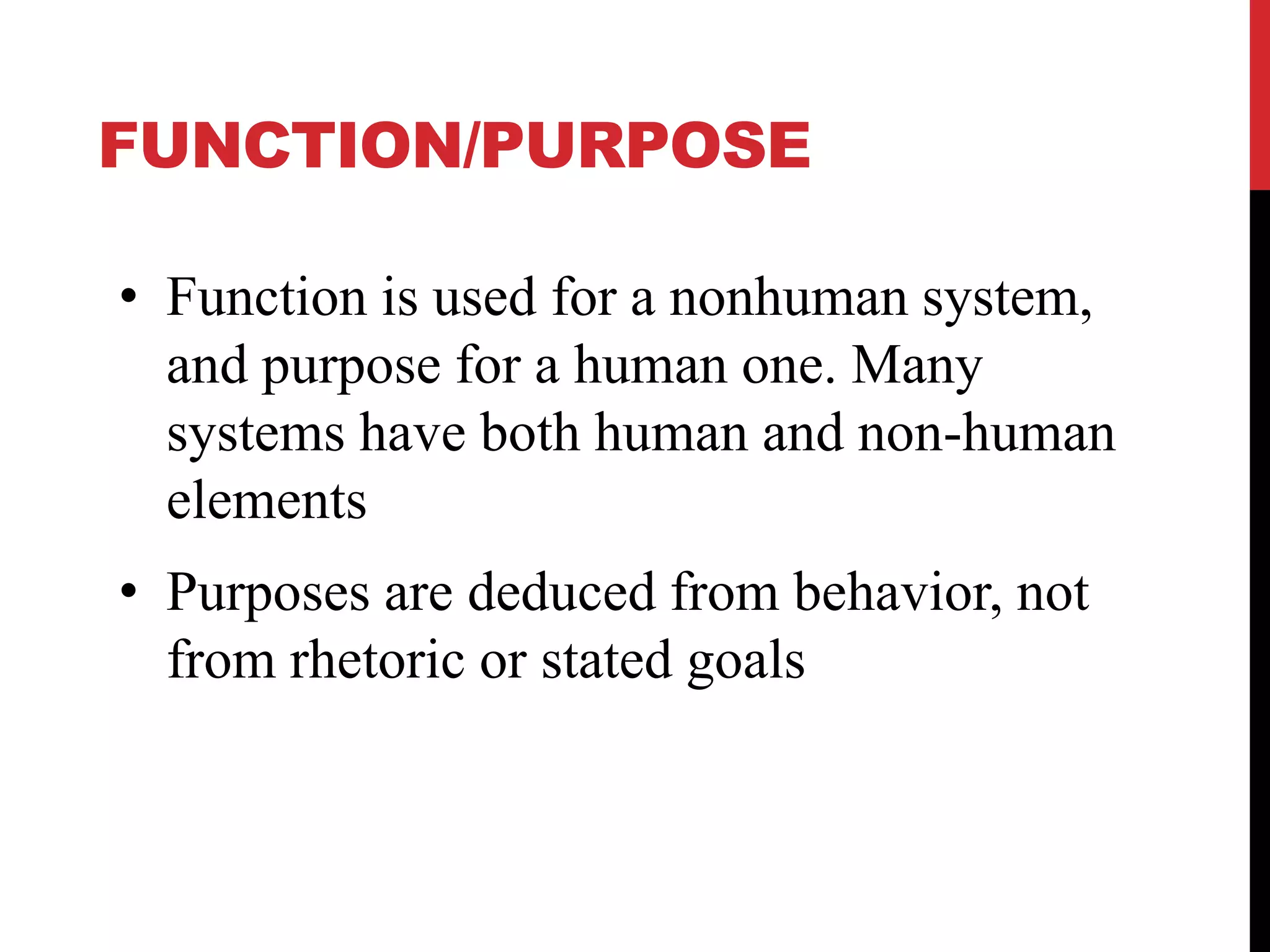 FUNCTION/PURPOSE
• Function is used for a nonhuman system,
and purpose for a human one. Many
systems have both human and non-human
elements
• Purposes are deduced from behavior, not
from rhetoric or stated goals
 