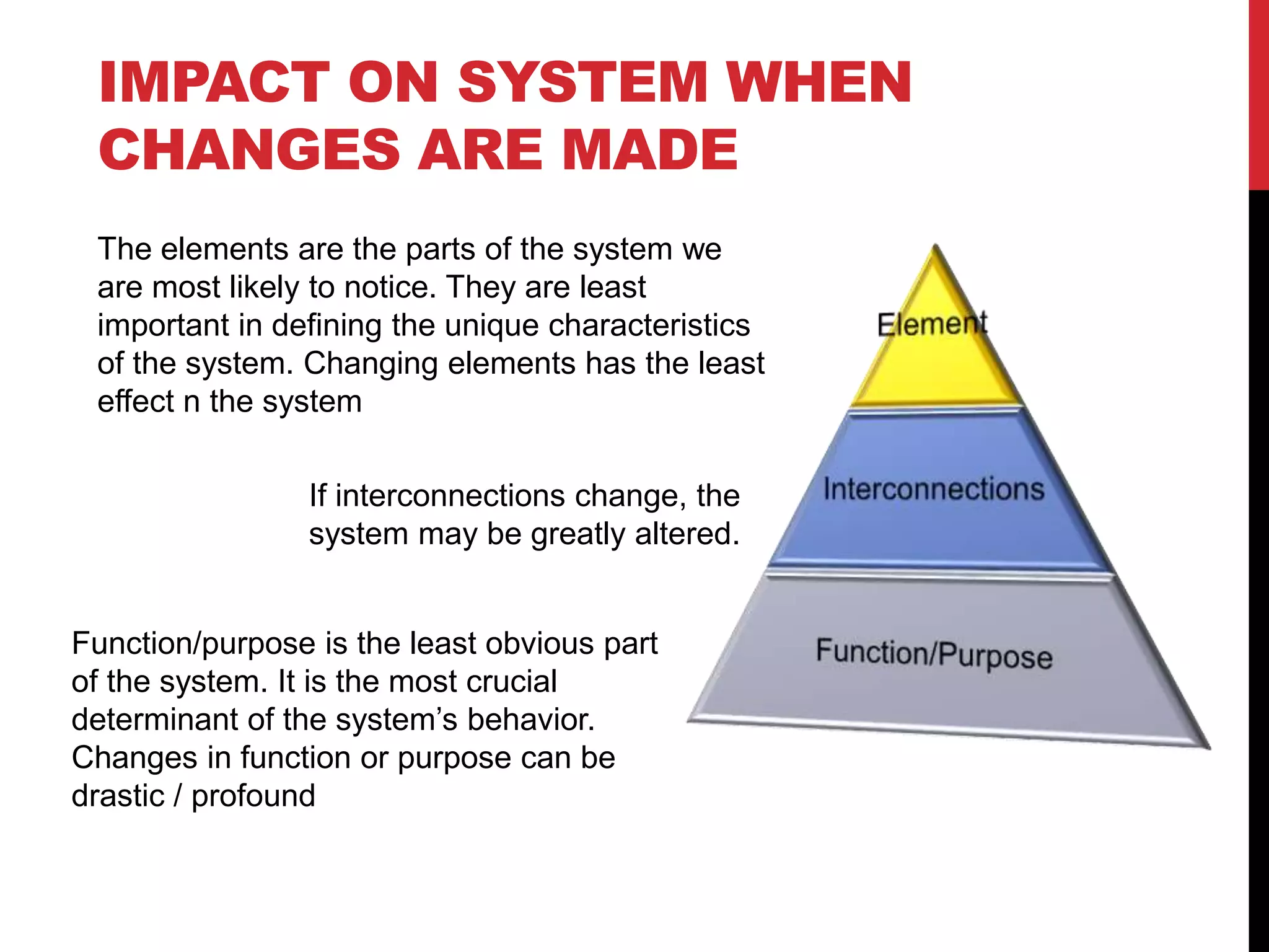 IMPACT ON SYSTEM WHEN
CHANGES ARE MADE
The elements are the parts of the system we
are most likely to notice. They are least
important in defining the unique characteristics
of the system. Changing elements has the least
effect n the system
If interconnections change, the
system may be greatly altered.
Function/purpose is the least obvious part
of the system. It is the most crucial
determinant of the system’s behavior.
Changes in function or purpose can be
drastic / profound
 