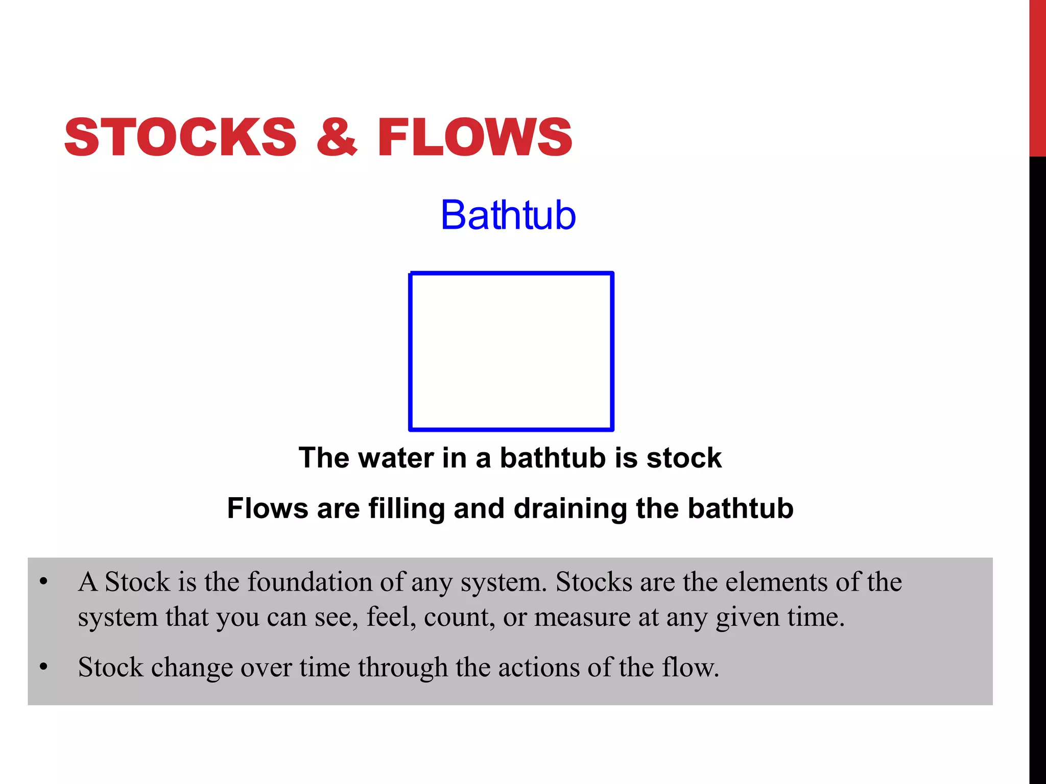STOCKS & FLOWS
The water in a bathtub is stock
Flows are filling and draining the bathtub
Bathtub
• A Stock is the foundation of any system. Stocks are the elements of the
system that you can see, feel, count, or measure at any given time.
• Stock change over time through the actions of the flow.
 