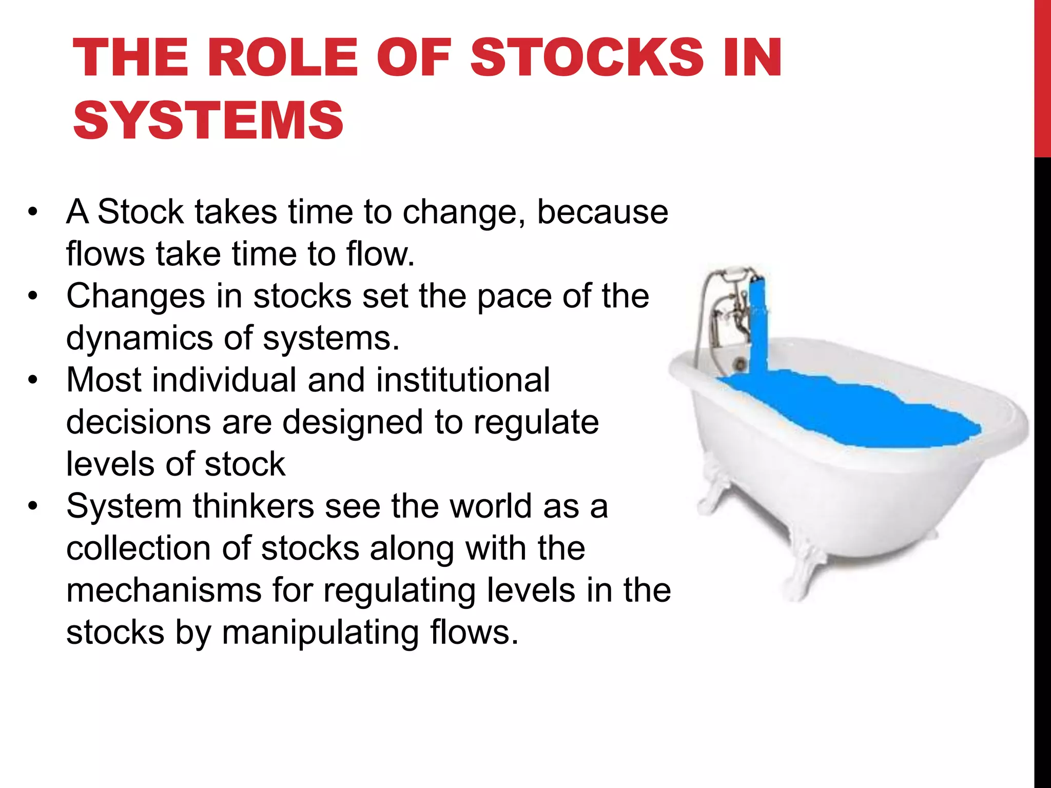 THE ROLE OF STOCKS IN
SYSTEMS
• A Stock takes time to change, because
flows take time to flow.
• Changes in stocks set the pace of the
dynamics of systems.
• Most individual and institutional
decisions are designed to regulate
levels of stock
• System thinkers see the world as a
collection of stocks along with the
mechanisms for regulating levels in the
stocks by manipulating flows.
 