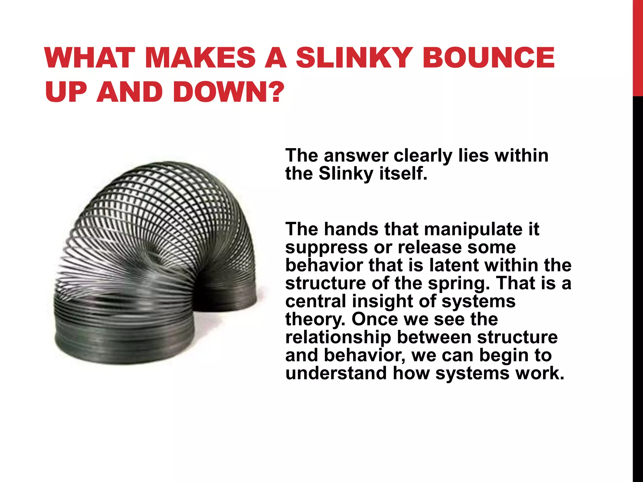 WHAT MAKES A SLINKY BOUNCE
UP AND DOWN?
The answer clearly lies within
the Slinky itself.
The hands that manipulate it
suppress or release some
behavior that is latent within the
structure of the spring. That is a
central insight of systems
theory. Once we see the
relationship between structure
and behavior, we can begin to
understand how systems work.
 