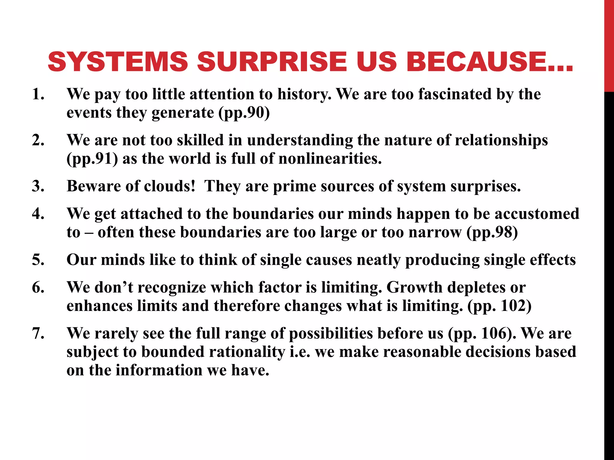 SYSTEMS SURPRISE US BECAUSE…
1. We pay too little attention to history. We are too fascinated by the
events they generate (pp.90)
2. We are not too skilled in understanding the nature of relationships
(pp.91) as the world is full of nonlinearities.
3. Beware of clouds! They are prime sources of system surprises.
4. We get attached to the boundaries our minds happen to be accustomed
to – often these boundaries are too large or too narrow (pp.98)
5. Our minds like to think of single causes neatly producing single effects
6. We don’t recognize which factor is limiting. Growth depletes or
enhances limits and therefore changes what is limiting. (pp. 102)
7. We rarely see the full range of possibilities before us (pp. 106). We are
subject to bounded rationality i.e. we make reasonable decisions based
on the information we have.
 