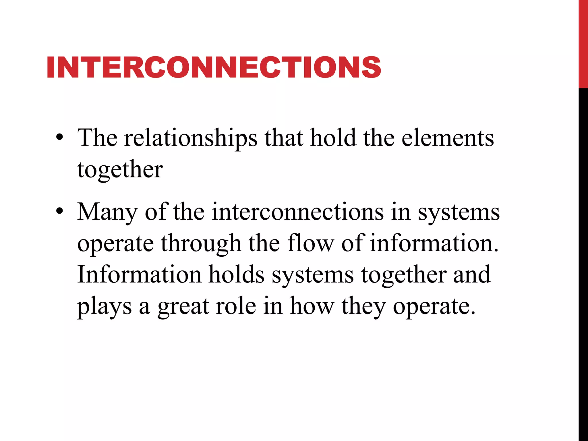 INTERCONNECTIONS
• The relationships that hold the elements
together
• Many of the interconnections in systems
operate through the flow of information.
Information holds systems together and
plays a great role in how they operate.
 