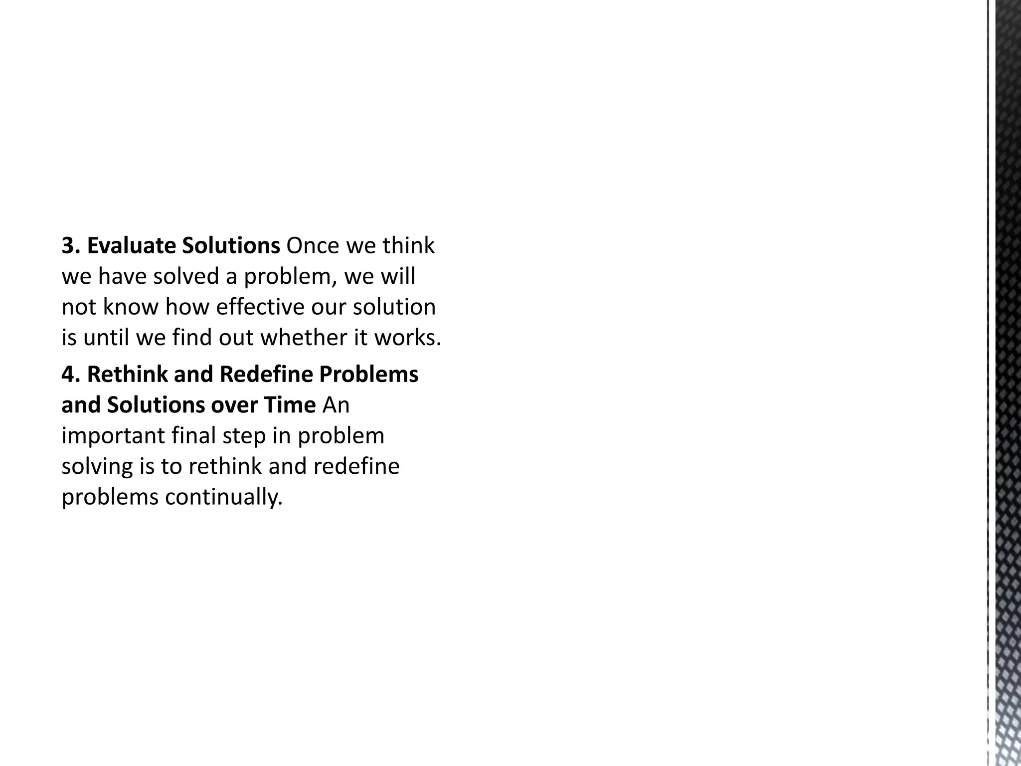 3. Evaluate Solutions Once we think
we have solved a problem, we will
not know how effective our solution
is until we find out whether it works.
4. Rethink and Redefine Problems
and Solutions over Time An
important final step in problem
solving is to rethink and redefine
problems continually.
 