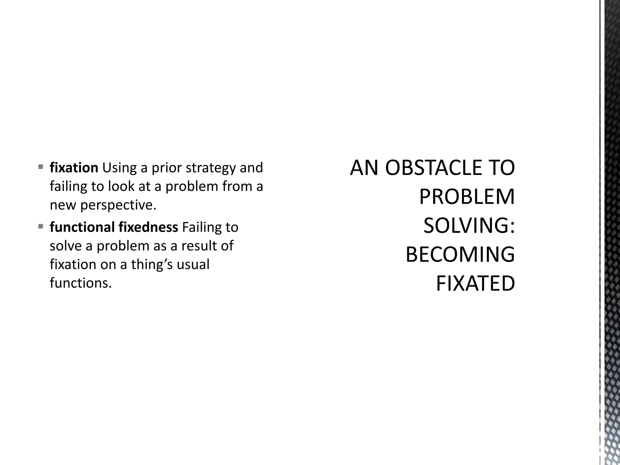 ▪ fixation Using a prior strategy and
failing to look at a problem from a
new perspective.
▪ functional fixedness Failing to
solve a problem as a result of
fixation on a thing’s usual
functions.
 