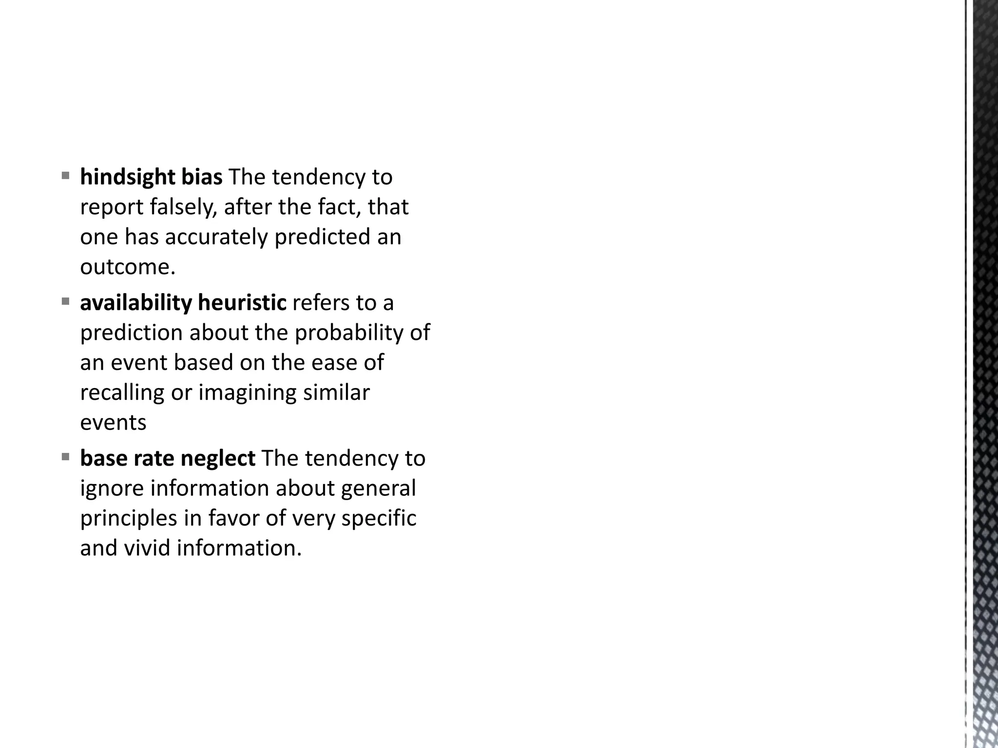 ▪ hindsight bias The tendency to
report falsely, after the fact, that
one has accurately predicted an
outcome.
▪ availability heuristic refers to a
prediction about the probability of
an event based on the ease of
recalling or imagining similar
events
▪ base rate neglect The tendency to
ignore information about general
principles in favor of very specific
and vivid information.
 