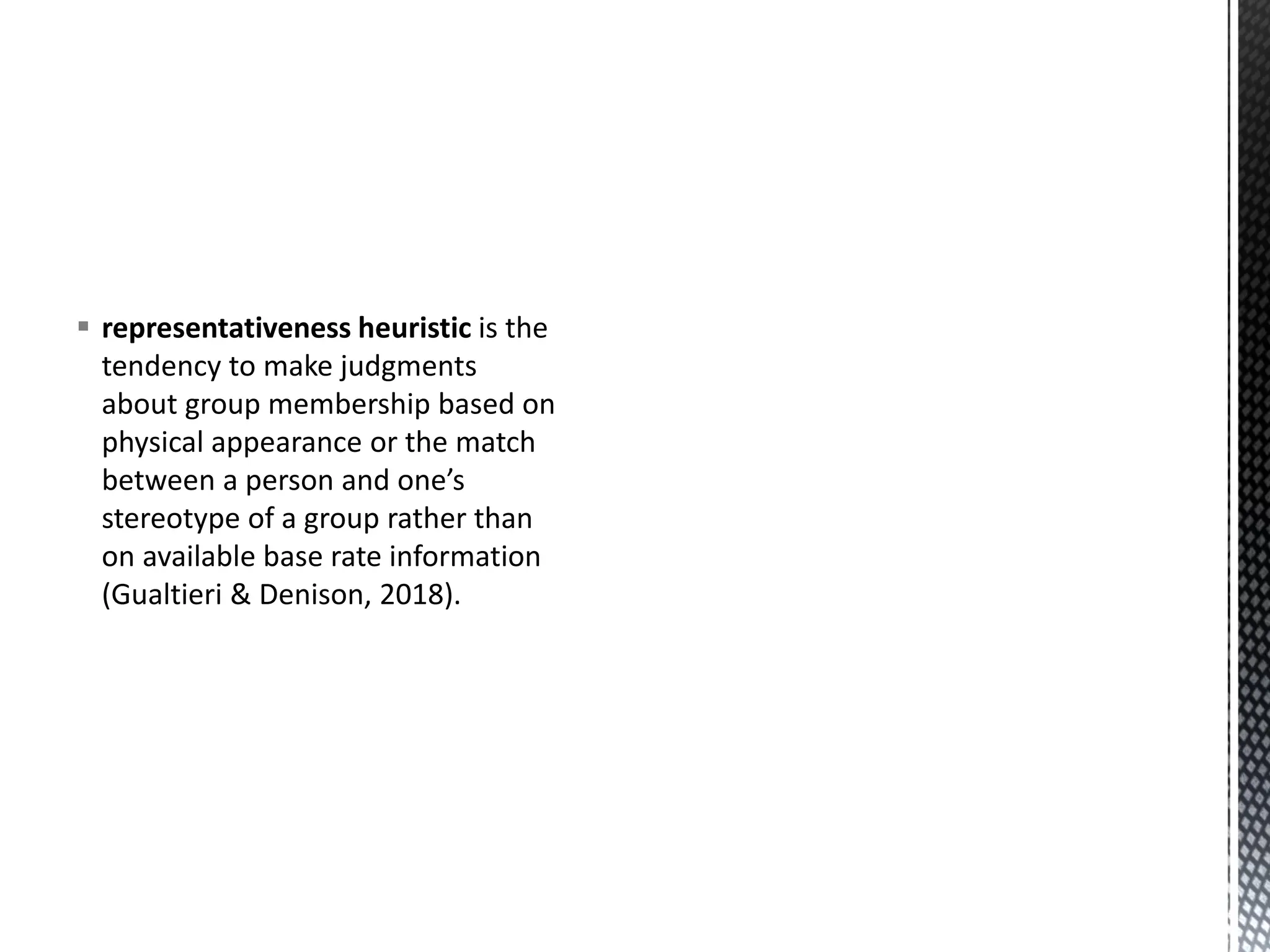▪ representativeness heuristic is the
tendency to make judgments
about group membership based on
physical appearance or the match
between a person and one’s
stereotype of a group rather than
on available base rate information
(Gualtieri & Denison, 2018).
 