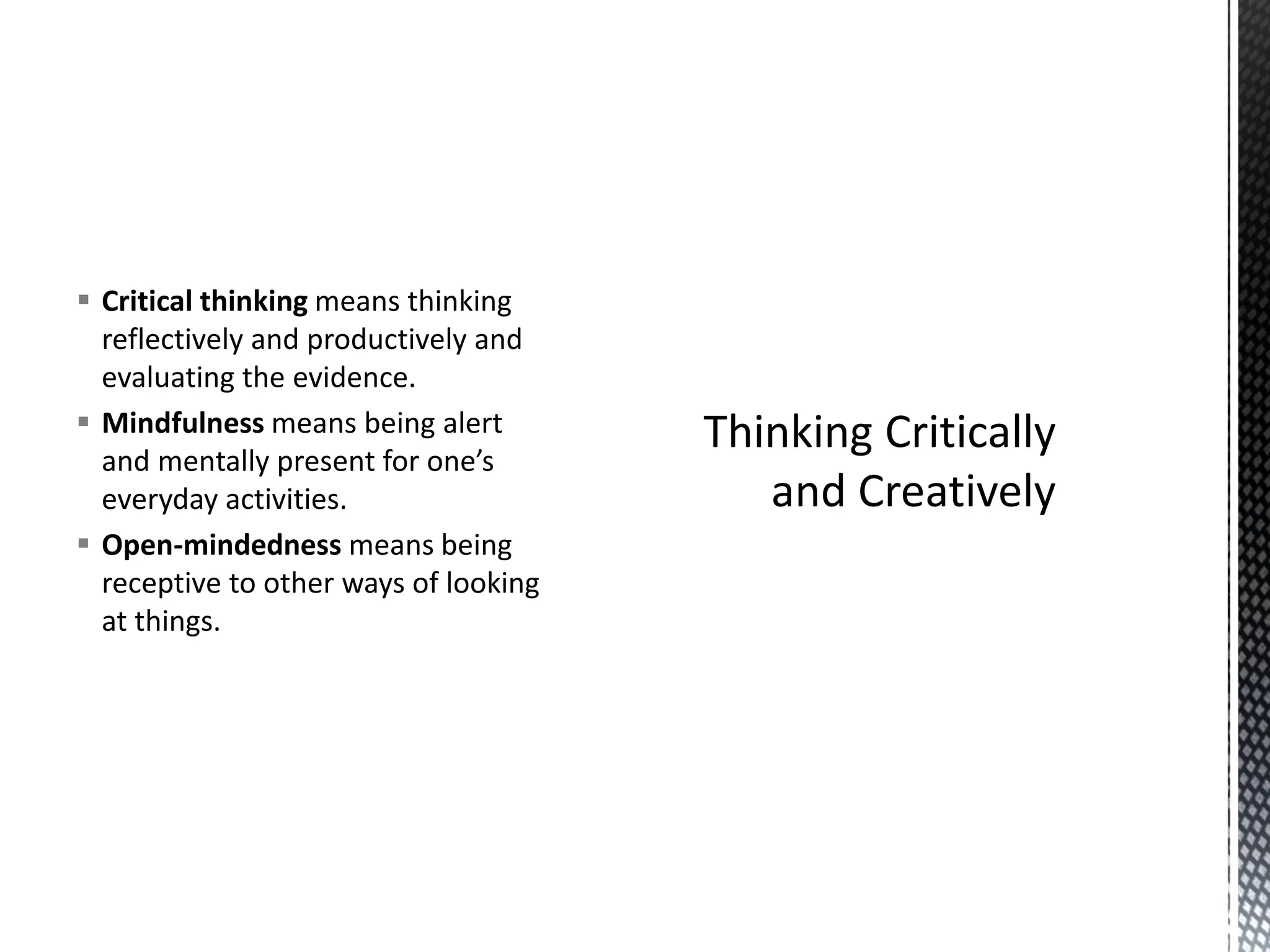 ▪ Critical thinking means thinking
reflectively and productively and
evaluating the evidence.
▪ Mindfulness means being alert
and mentally present for one’s
everyday activities.
▪ Open-mindedness means being
receptive to other ways of looking
at things.
 