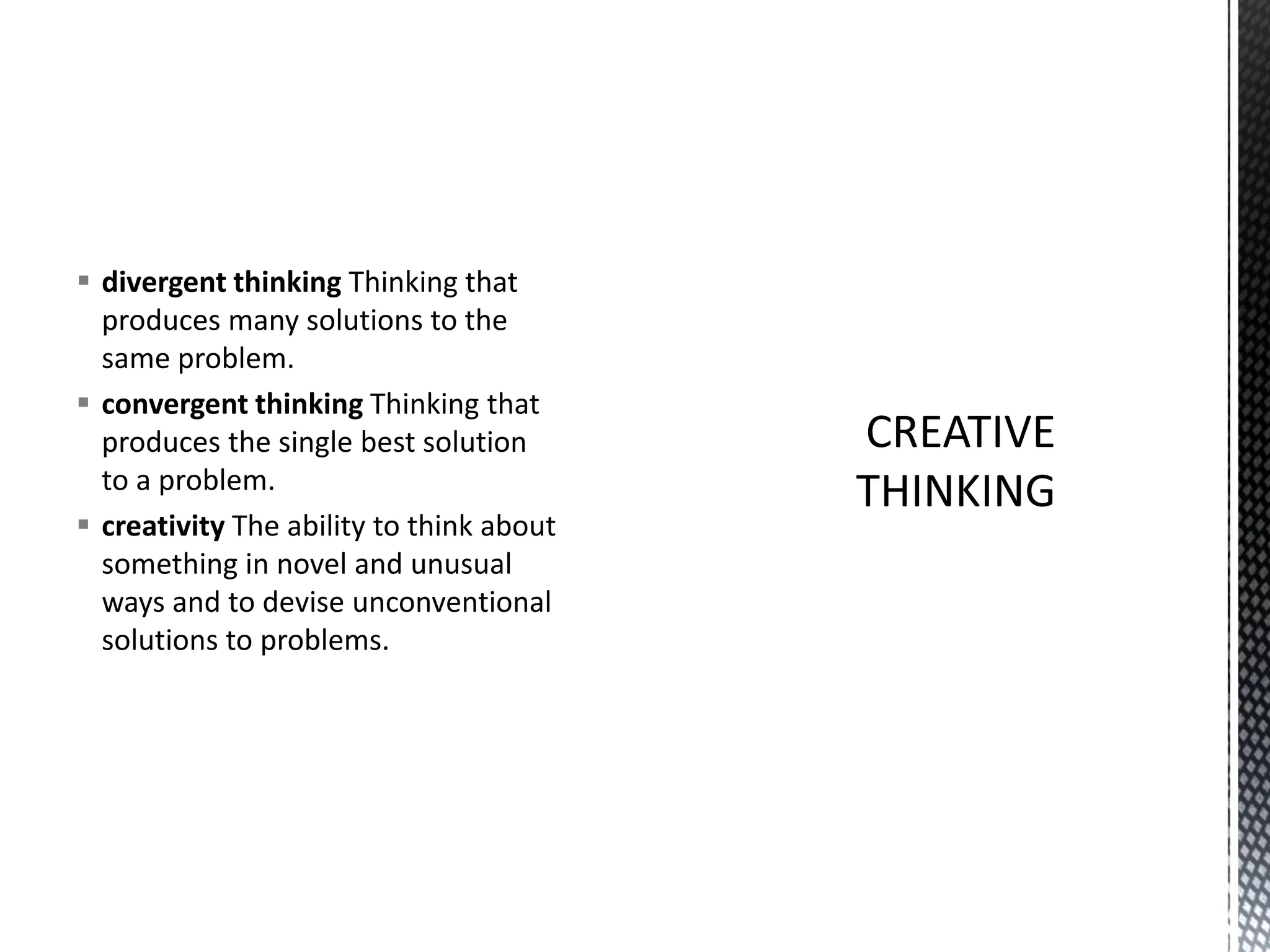 ▪ divergent thinking Thinking that
produces many solutions to the
same problem.
▪ convergent thinking Thinking that
produces the single best solution
to a problem.
▪ creativity The ability to think about
something in novel and unusual
ways and to devise unconventional
solutions to problems.
 