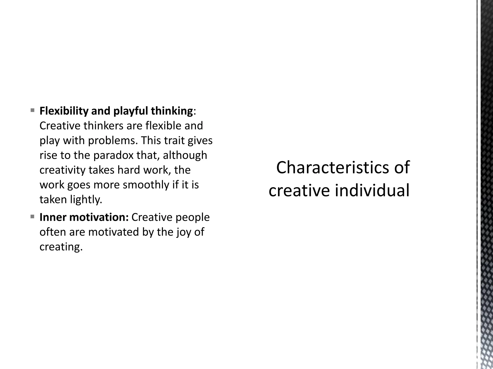 ▪ Flexibility and playful thinking:
Creative thinkers are flexible and
play with problems. This trait gives
rise to the paradox that, although
creativity takes hard work, the
work goes more smoothly if it is
taken lightly.
▪ Inner motivation: Creative people
often are motivated by the joy of
creating.
 