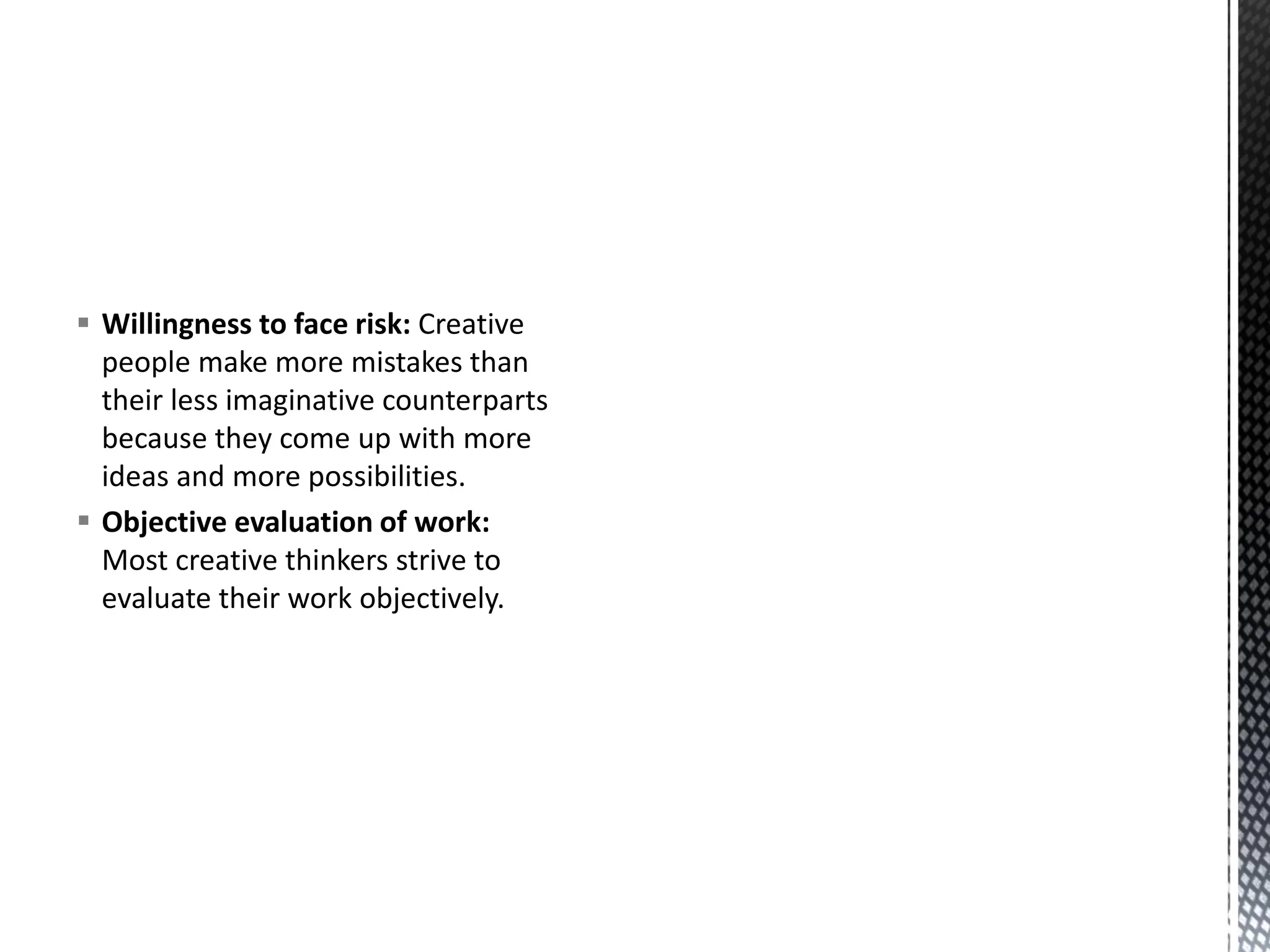 ▪ Willingness to face risk: Creative
people make more mistakes than
their less imaginative counterparts
because they come up with more
ideas and more possibilities.
▪ Objective evaluation of work:
Most creative thinkers strive to
evaluate their work objectively.
 