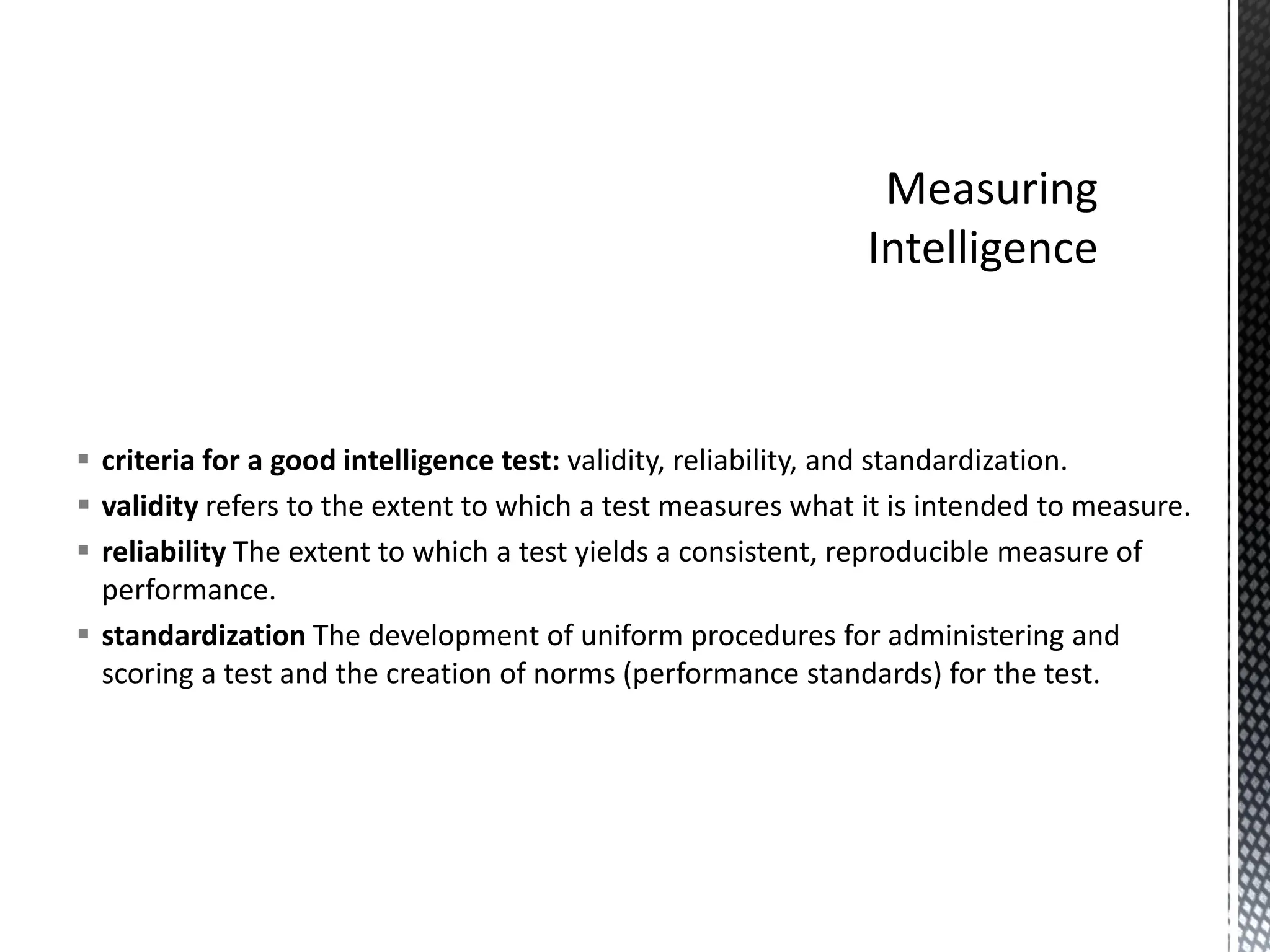 ▪ criteria for a good intelligence test: validity, reliability, and standardization.
▪ validity refers to the extent to which a test measures what it is intended to measure.
▪ reliability The extent to which a test yields a consistent, reproducible measure of
performance.
▪ standardization The development of uniform procedures for administering and
scoring a test and the creation of norms (performance standards) for the test.
 