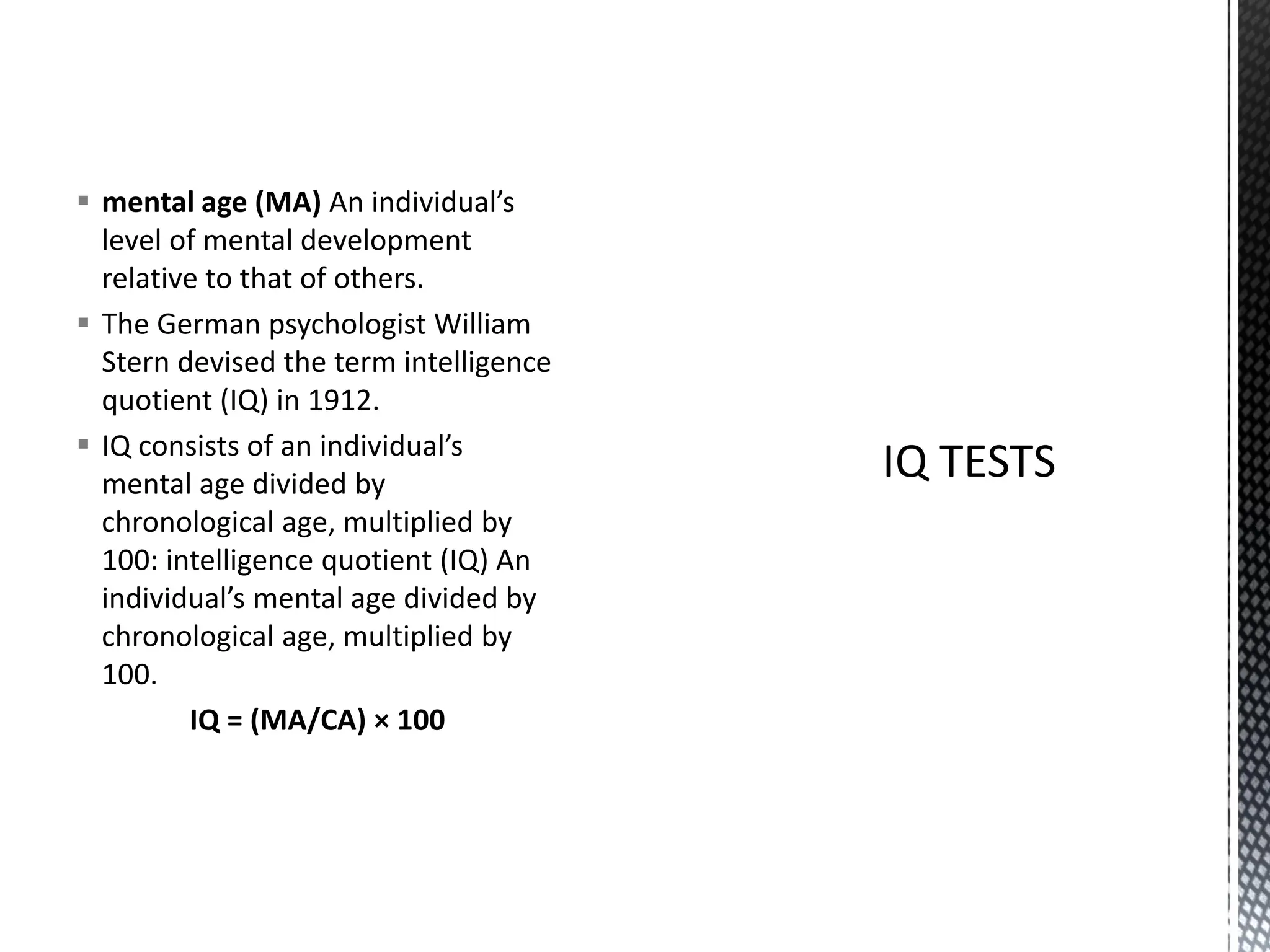 ▪ mental age (MA) An individual’s
level of mental development
relative to that of others.
▪ The German psychologist William
Stern devised the term intelligence
quotient (IQ) in 1912.
▪ IQ consists of an individual’s
mental age divided by
chronological age, multiplied by
100: intelligence quotient (IQ) An
individual’s mental age divided by
chronological age, multiplied by
100.
IQ = (MA/CA) × 100
 