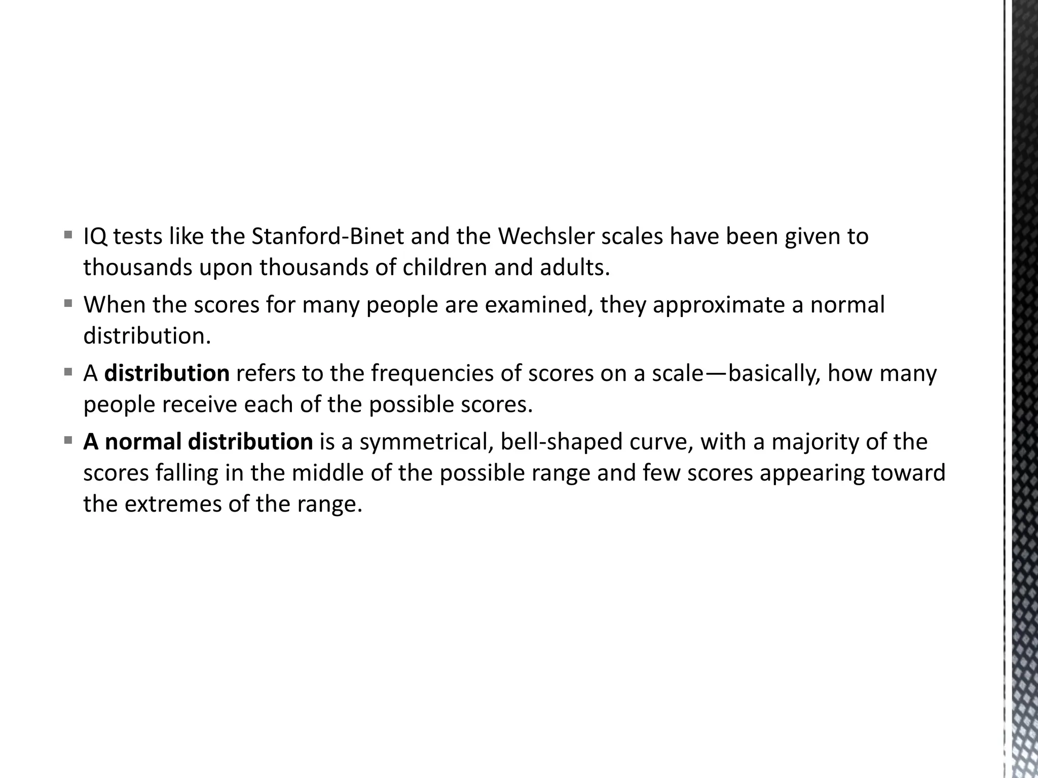 ▪ IQ tests like the Stanford-Binet and the Wechsler scales have been given to
thousands upon thousands of children and adults.
▪ When the scores for many people are examined, they approximate a normal
distribution.
▪ A distribution refers to the frequencies of scores on a scale—basically, how many
people receive each of the possible scores.
▪ A normal distribution is a symmetrical, bell-shaped curve, with a majority of the
scores falling in the middle of the possible range and few scores appearing toward
the extremes of the range.
 