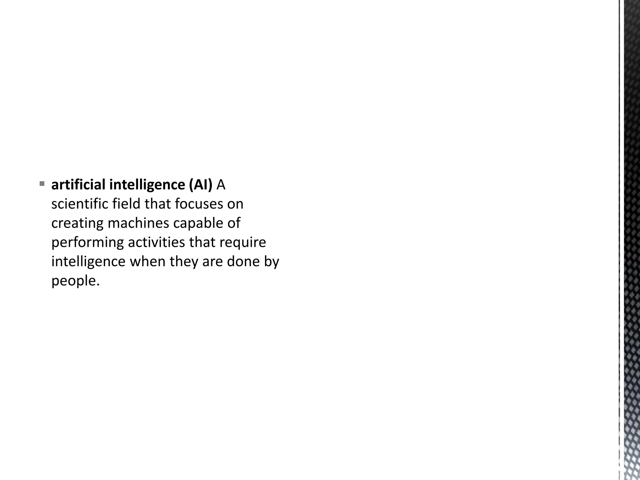 ▪ artificial intelligence (AI) A
scientific field that focuses on
creating machines capable of
performing activities that require
intelligence when they are done by
people.
 