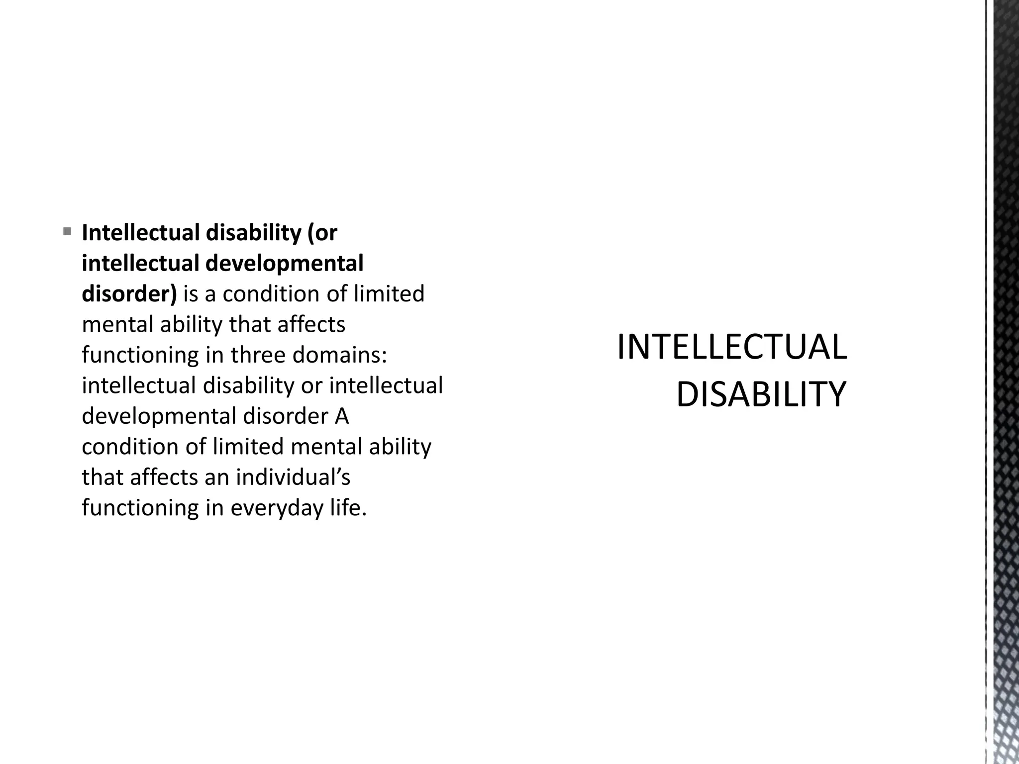 ▪ Intellectual disability (or
intellectual developmental
disorder) is a condition of limited
mental ability that affects
functioning in three domains:
intellectual disability or intellectual
developmental disorder A
condition of limited mental ability
that affects an individual’s
functioning in everyday life.
 