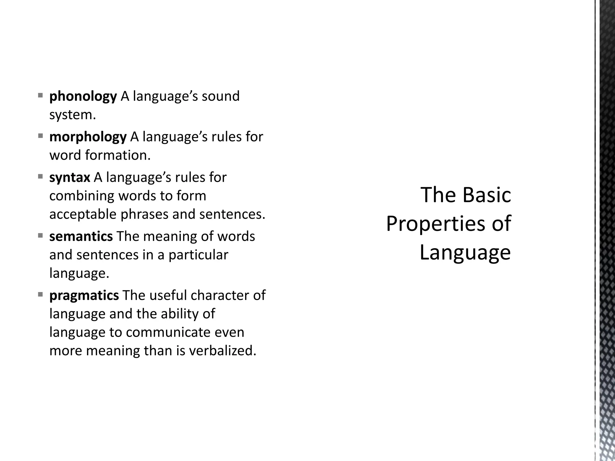 ▪ phonology A language’s sound
system.
▪ morphology A language’s rules for
word formation.
▪ syntax A language’s rules for
combining words to form
acceptable phrases and sentences.
▪ semantics The meaning of words
and sentences in a particular
language.
▪ pragmatics The useful character of
language and the ability of
language to communicate even
more meaning than is verbalized.
 