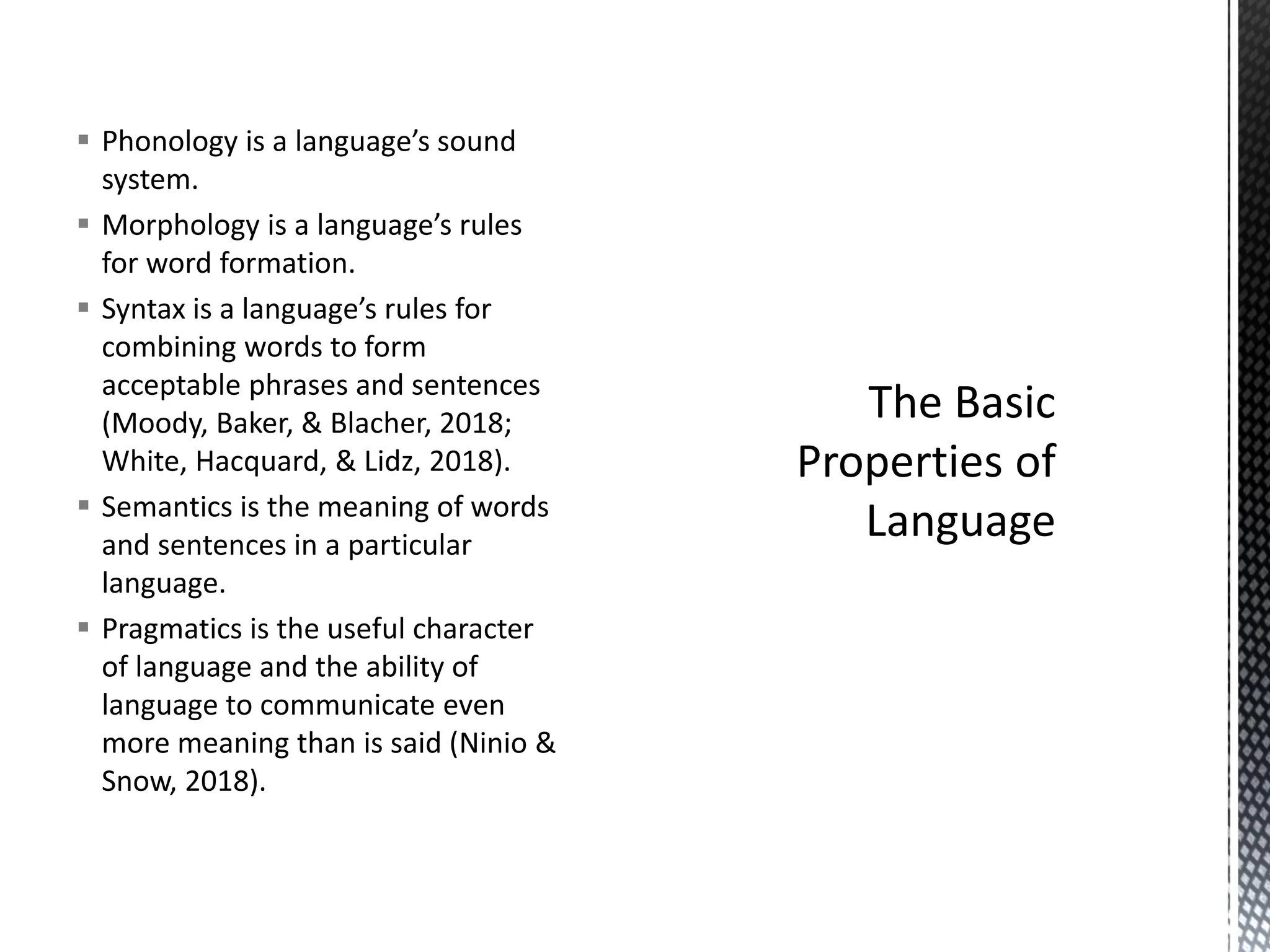 ▪ Phonology is a language’s sound
system.
▪ Morphology is a language’s rules
for word formation.
▪ Syntax is a language’s rules for
combining words to form
acceptable phrases and sentences
(Moody, Baker, & Blacher, 2018;
White, Hacquard, & Lidz, 2018).
▪ Semantics is the meaning of words
and sentences in a particular
language.
▪ Pragmatics is the useful character
of language and the ability of
language to communicate even
more meaning than is said (Ninio &
Snow, 2018).
 