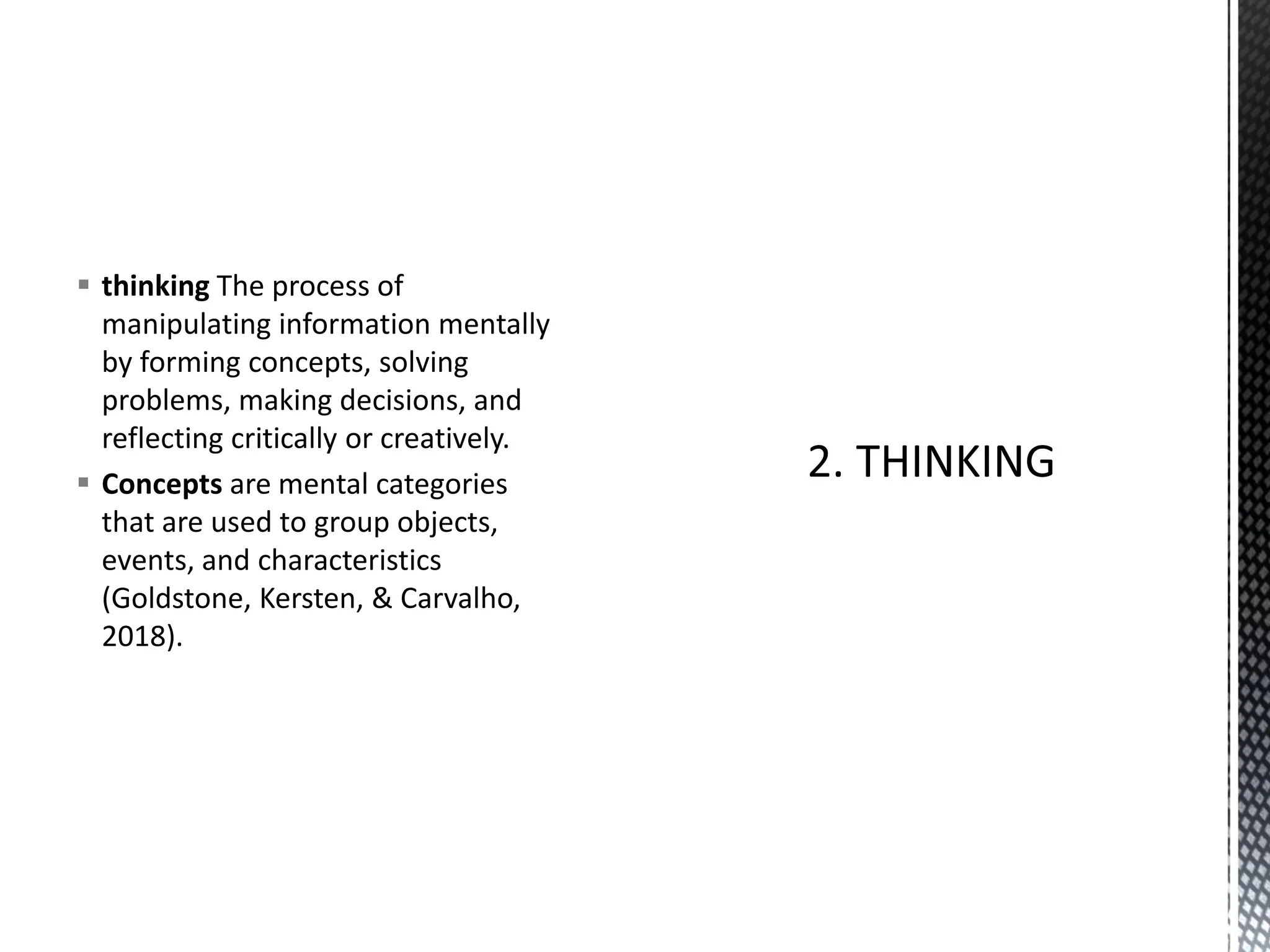 ▪ thinking The process of
manipulating information mentally
by forming concepts, solving
problems, making decisions, and
reflecting critically or creatively.
▪ Concepts are mental categories
that are used to group objects,
events, and characteristics
(Goldstone, Kersten, & Carvalho,
2018).
 