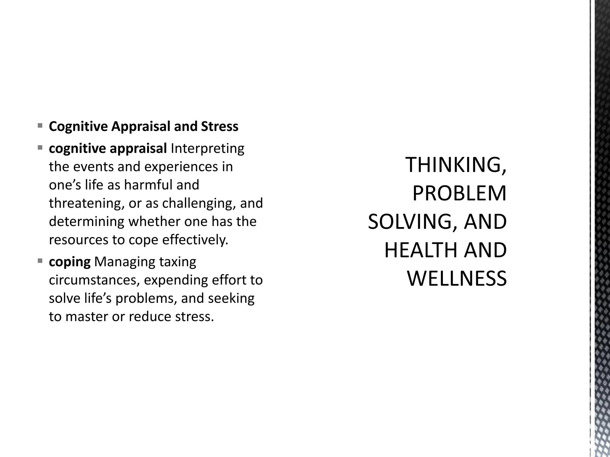 ▪ Cognitive Appraisal and Stress
▪ cognitive appraisal Interpreting
the events and experiences in
one’s life as harmful and
threatening, or as challenging, and
determining whether one has the
resources to cope effectively.
▪ coping Managing taxing
circumstances, expending effort to
solve life’s problems, and seeking
to master or reduce stress.
 