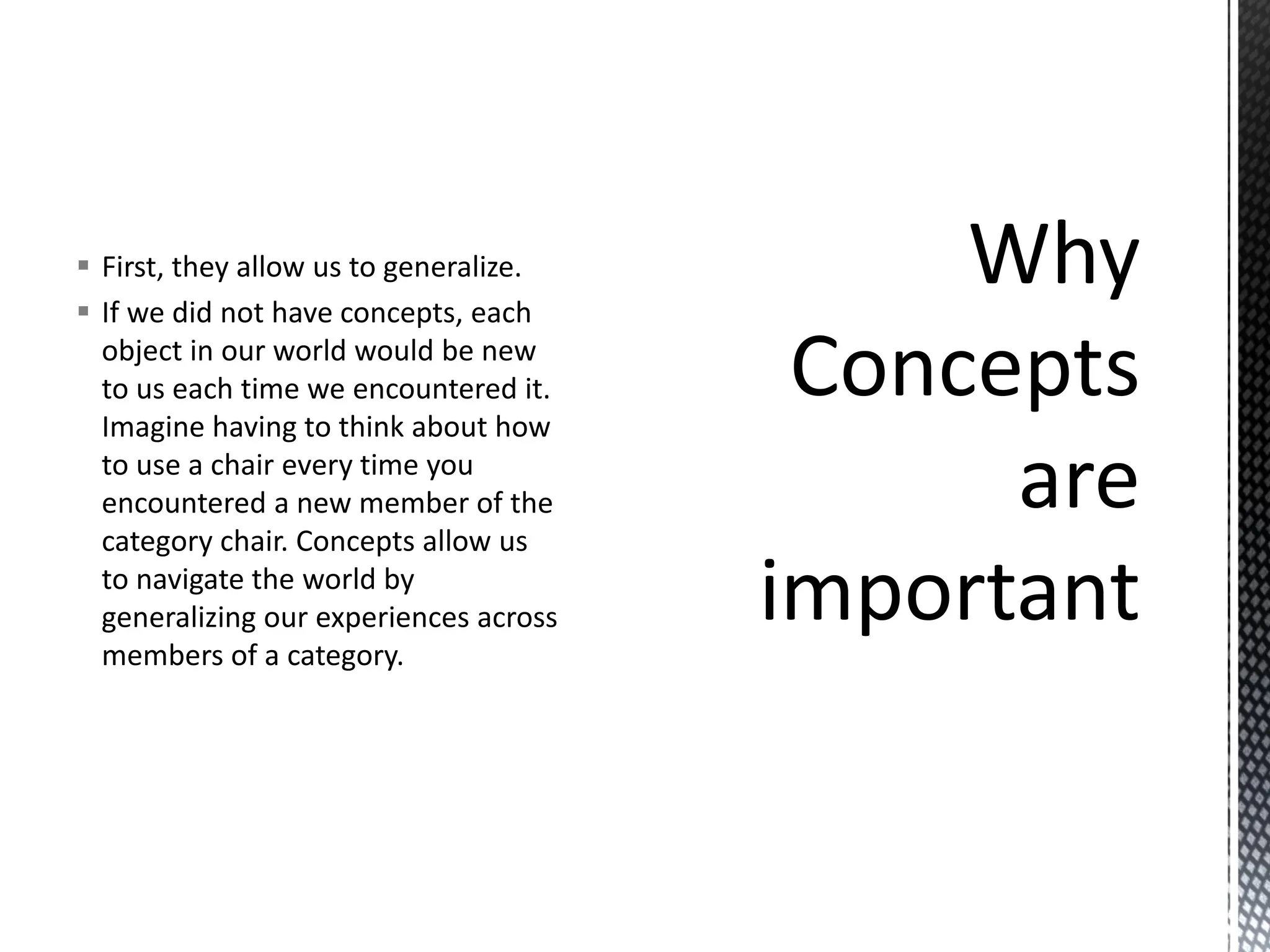 ▪ First, they allow us to generalize.
▪ If we did not have concepts, each
object in our world would be new
to us each time we encountered it.
Imagine having to think about how
to use a chair every time you
encountered a new member of the
category chair. Concepts allow us
to navigate the world by
generalizing our experiences across
members of a category.
 