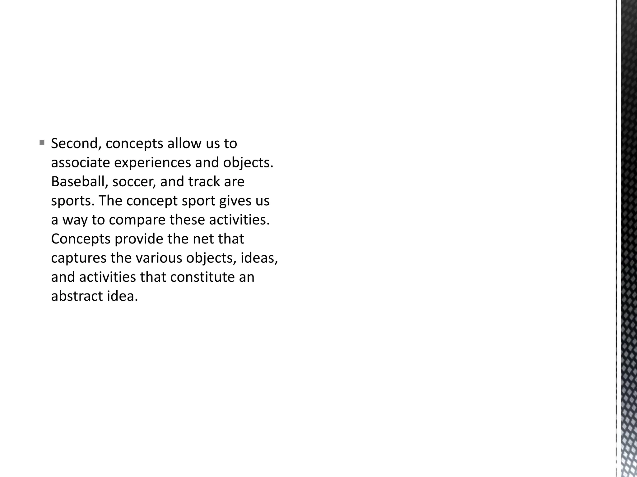 ▪ Second, concepts allow us to
associate experiences and objects.
Baseball, soccer, and track are
sports. The concept sport gives us
a way to compare these activities.
Concepts provide the net that
captures the various objects, ideas,
and activities that constitute an
abstract idea.
 