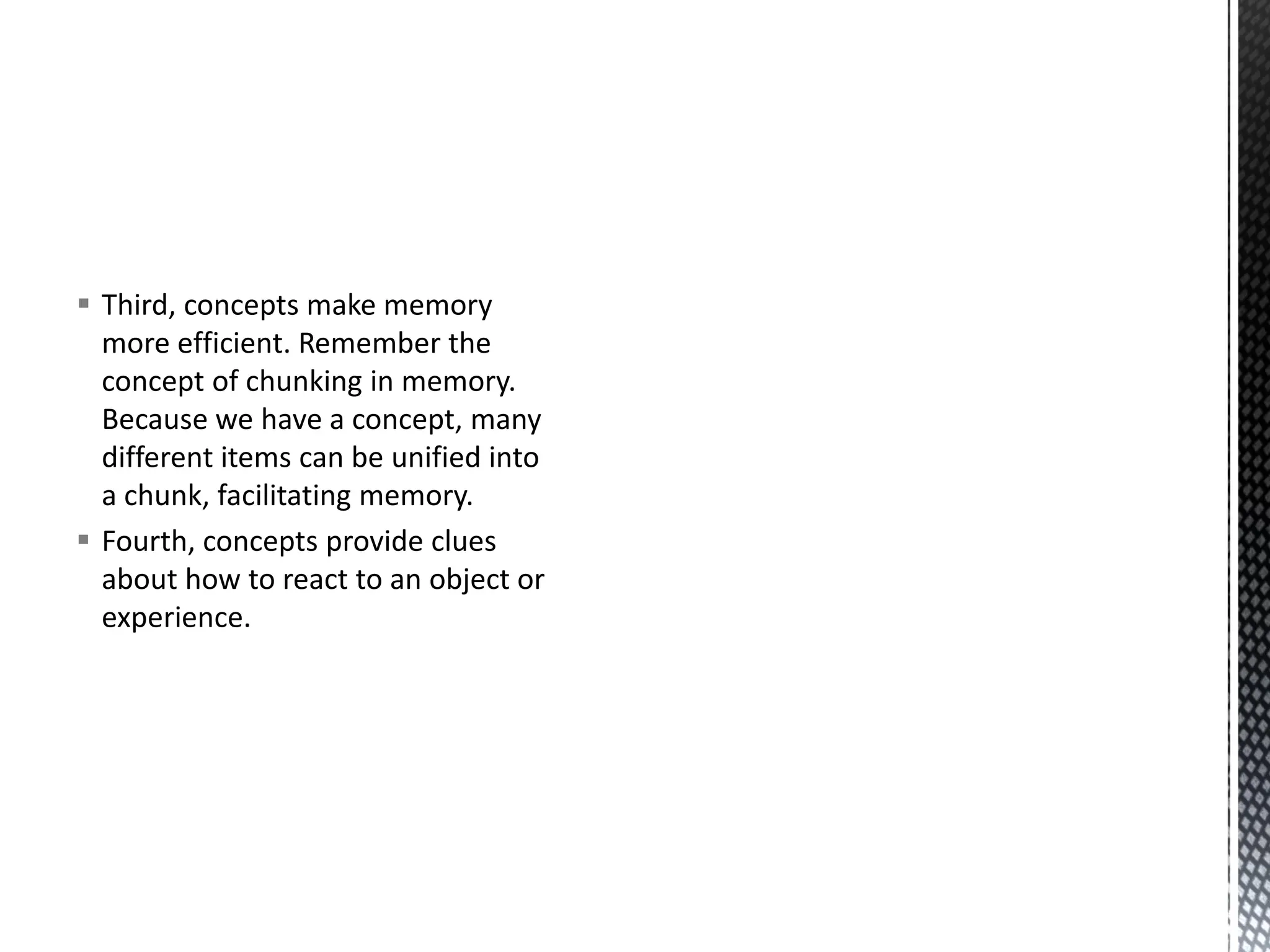 ▪ Third, concepts make memory
more efficient. Remember the
concept of chunking in memory.
Because we have a concept, many
different items can be unified into
a chunk, facilitating memory.
▪ Fourth, concepts provide clues
about how to react to an object or
experience.
 