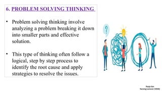 6. PROBLEM SOLVING THINKING
• Problem solving thinking involve
analyzing a problem breaking it down
into smaller parts and effective
solution.
• This type of thinking often follow a
logical, step by step process to
identify the root cause and apply
strategies to resolve the issues.
Pooja Sen
Nursing Lecturer (MHN)
 
