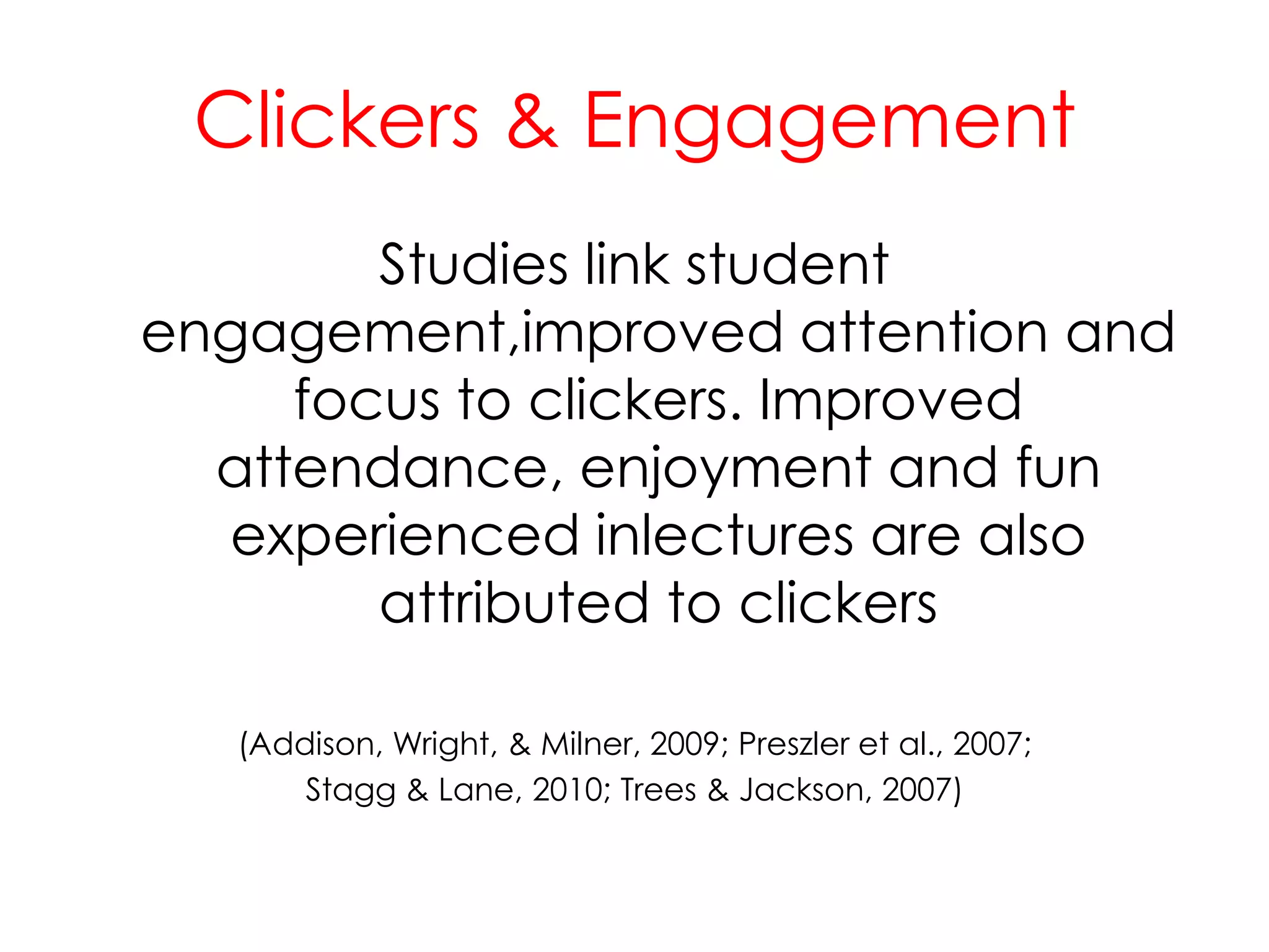 Clickers & EngagementStudies link student engagement,improved attention and focus to clickers. Improved attendance, enjoyment and fun experienced inlectures are also attributed to clickers(Addison, Wright, & Milner, 2009; Preszler et al., 2007;Stagg & Lane, 2010; Trees & Jackson, 2007)