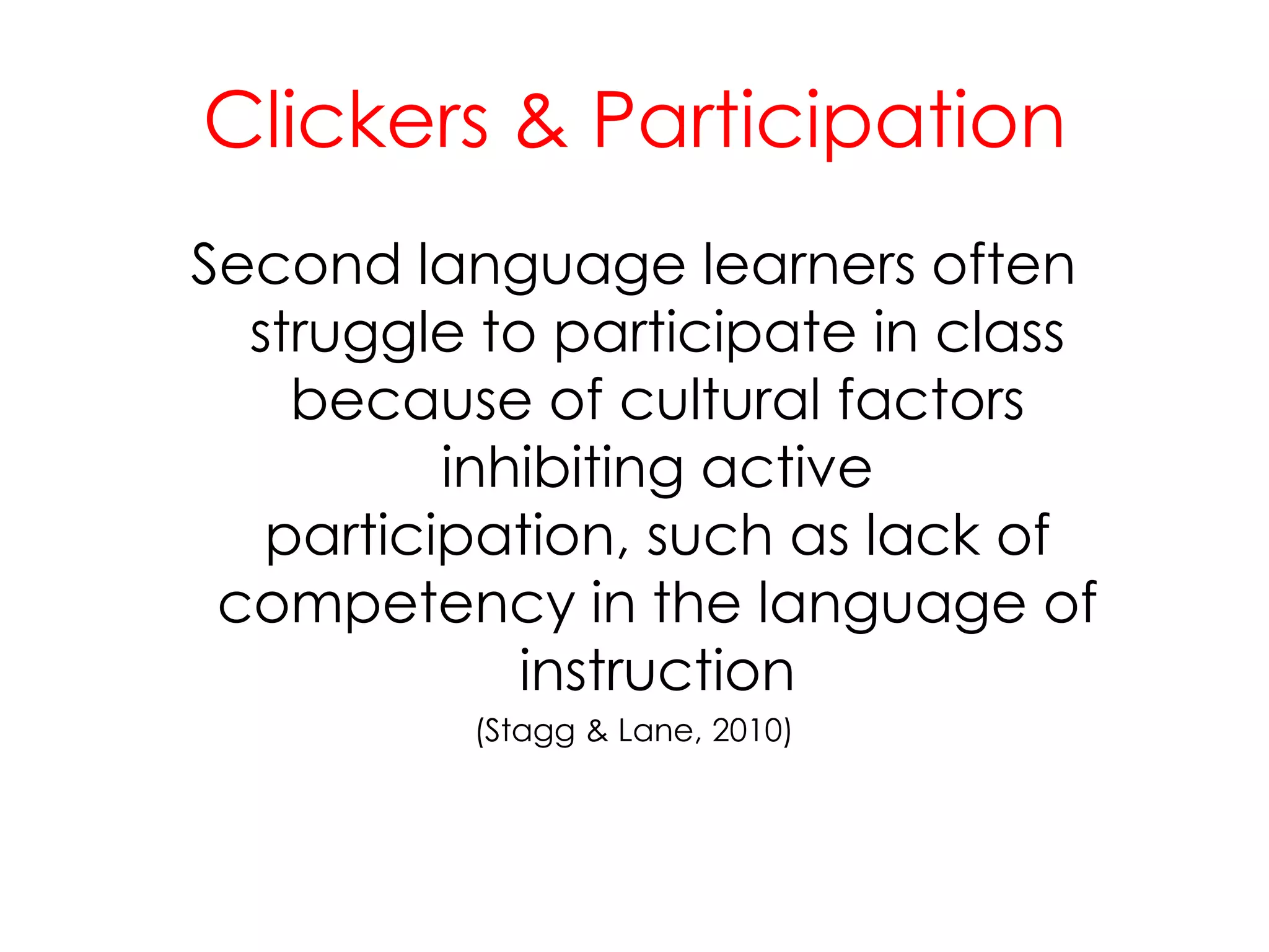 Clickers & ParticipationSecond language learners often struggle to participate in class because of cultural factors inhibiting active participation, such as lack of competency in the language of instruction (Stagg & Lane, 2010)