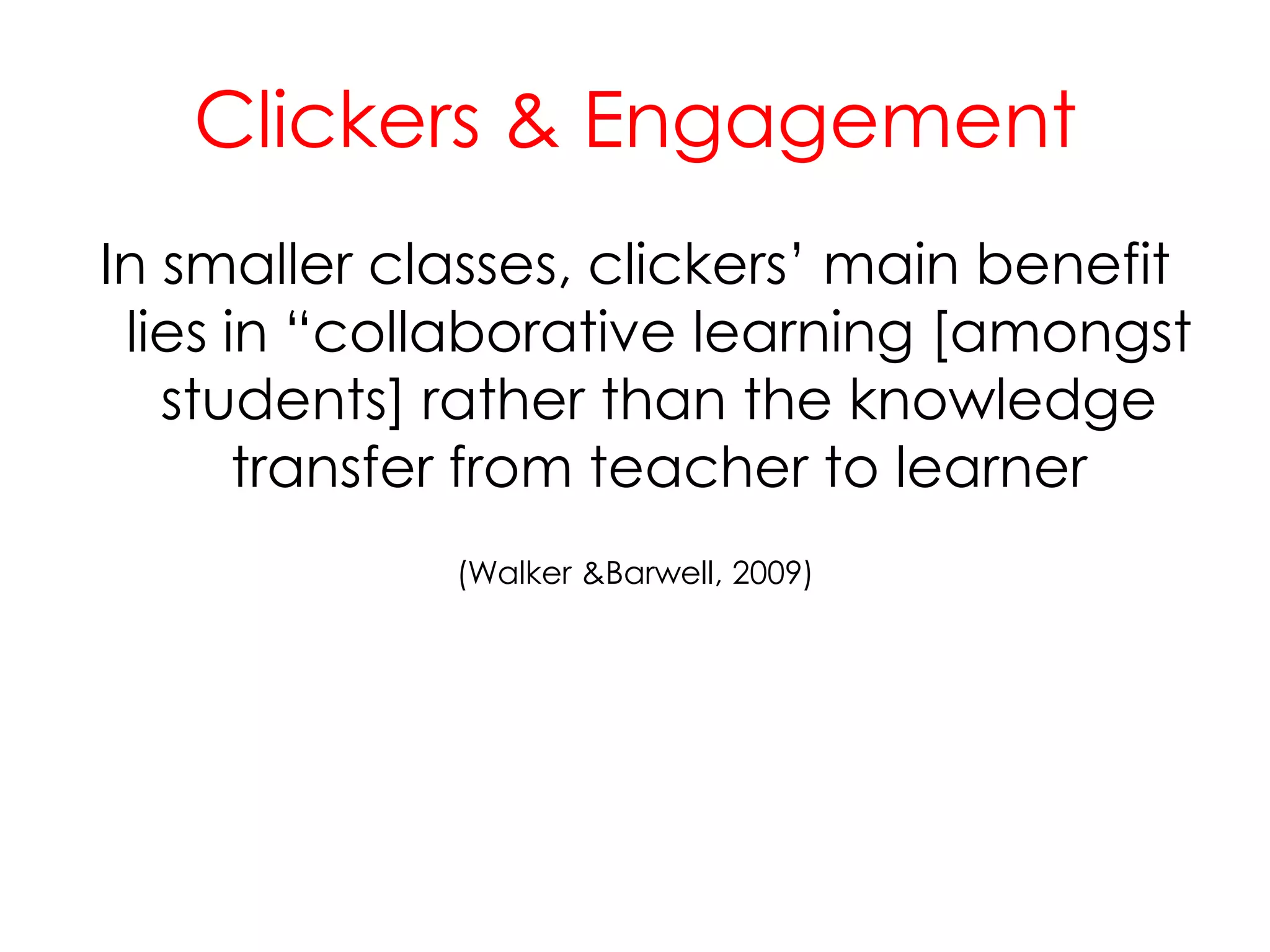 Clickers & EngagementIn smaller classes, clickers’ main benefit lies in “collaborative learning [amongst students] rather than the knowledge transfer from teacher to learner(Walker & Barwell, 2009)