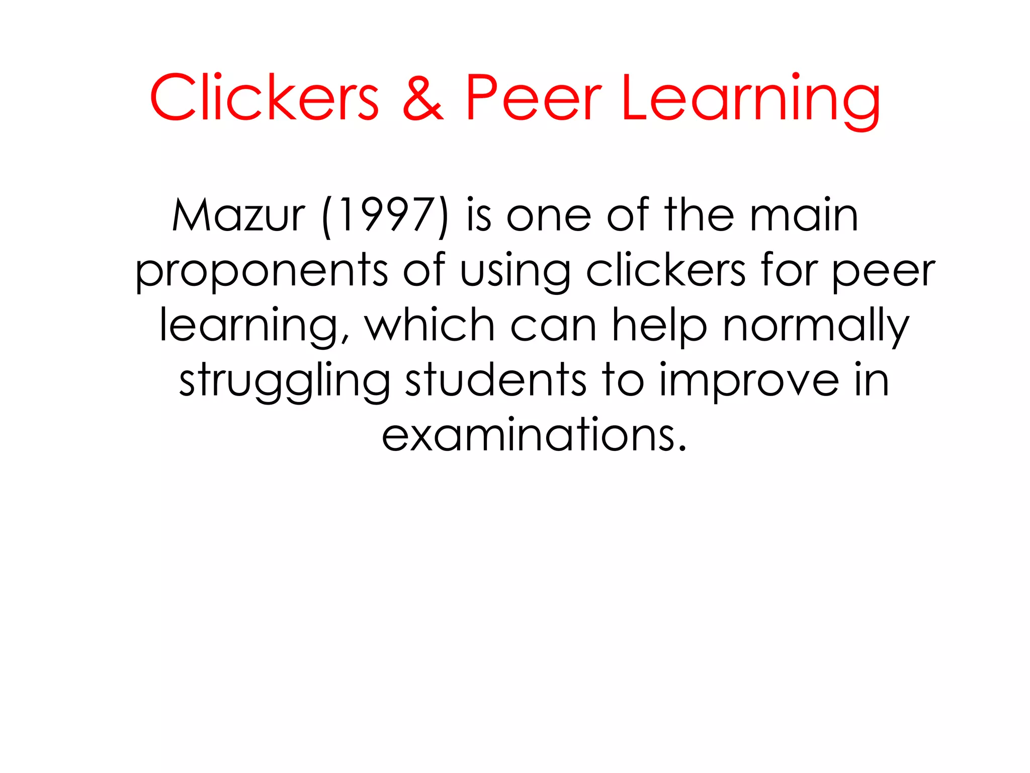 Clickers & Peer LearningMazur (1997) is one of the main proponents of using clickers for peer learning, which can help normally struggling students to improve in examinations.