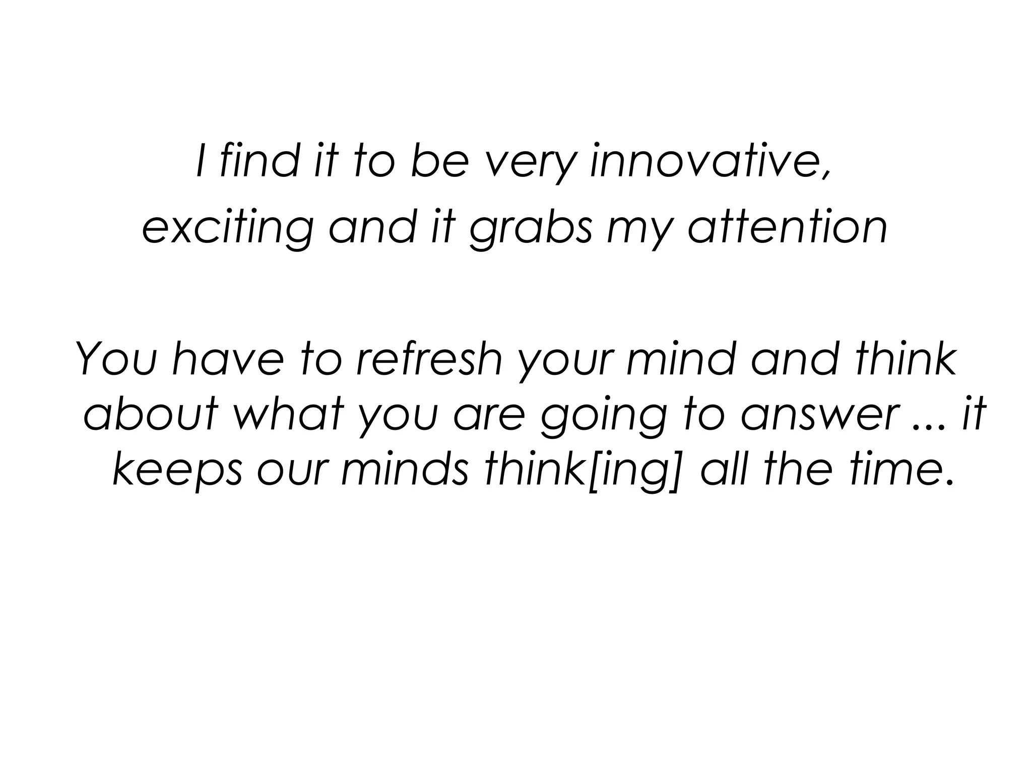 I find it to be very innovative,exciting and it grabs my attentionYou have to refresh your mind and think about what you are going to answer ... it keeps our minds think[ing] all the time.