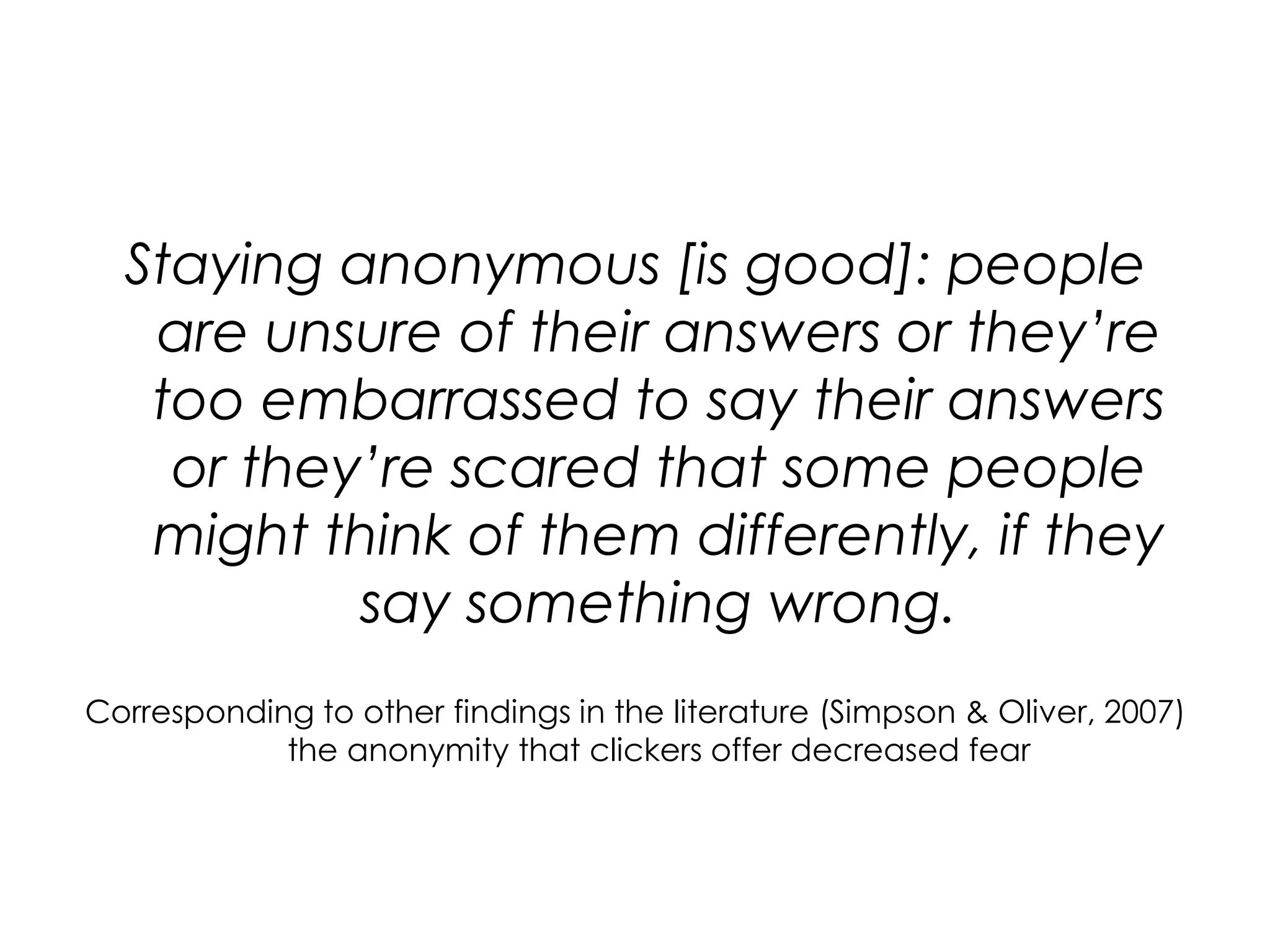Staying anonymous [is good]: people are unsure of their answers or they’re too embarrassed to say their answers or they’re scared that some people might think of them differently, if they say something wrong.Corresponding to other findings in the literature (Simpson & Oliver, 2007) the anonymity that clickers offer decreased fear