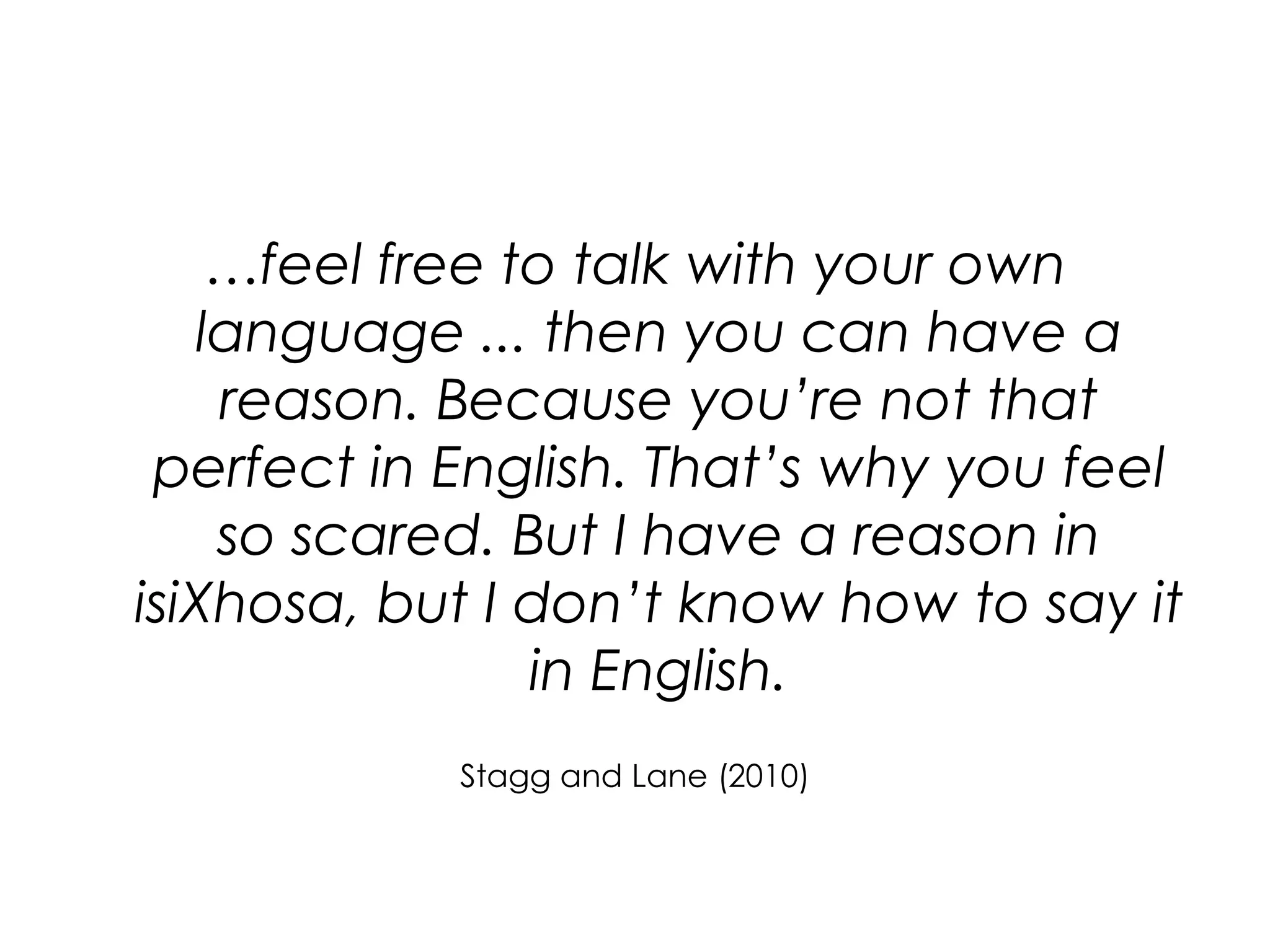 …feel free to talk with your own language ... then you can have a reason. Because you’re not that perfect in English. That’s why you feel so scared. But I have a reason in isiXhosa, but I don’t know how to say it in English. Stagg and Lane (2010)