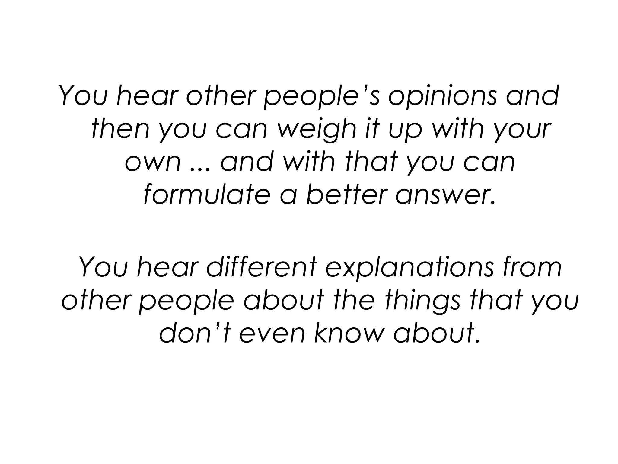 You hear other people’s opinions and then you can weigh it up with your own ... and with that you can formulate a better answer.You hear different explanations from other people about the things that you don’t even know about.