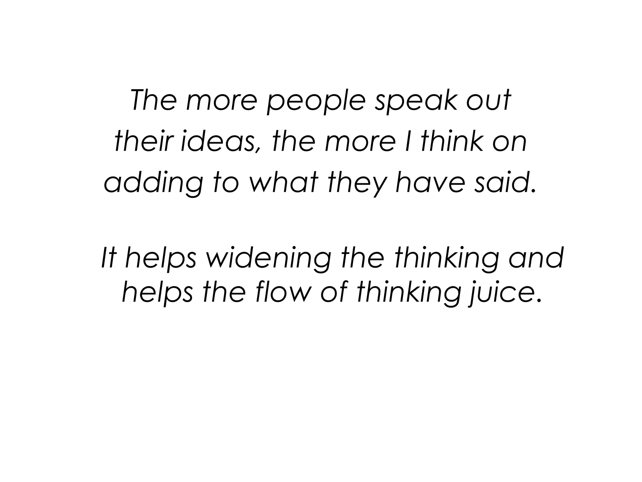 The more people speak out their ideas, the more I think on adding to what they have said.It helps widening the thinking and helps the flow of thinking juice.