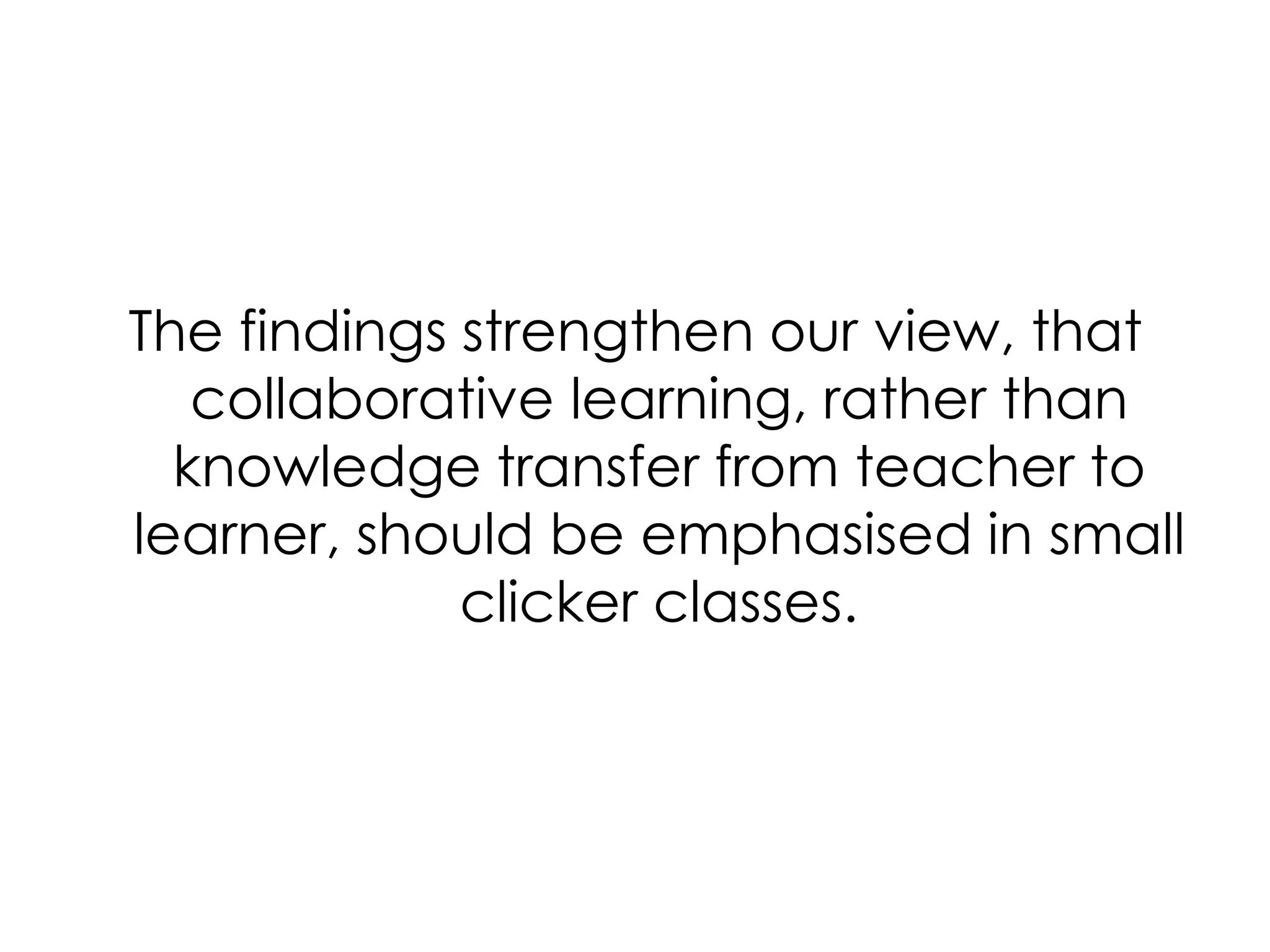 The findings strengthen our view, that collaborative learning, rather than knowledge transfer from teacher to learner, should be emphasised in small clicker classes. 