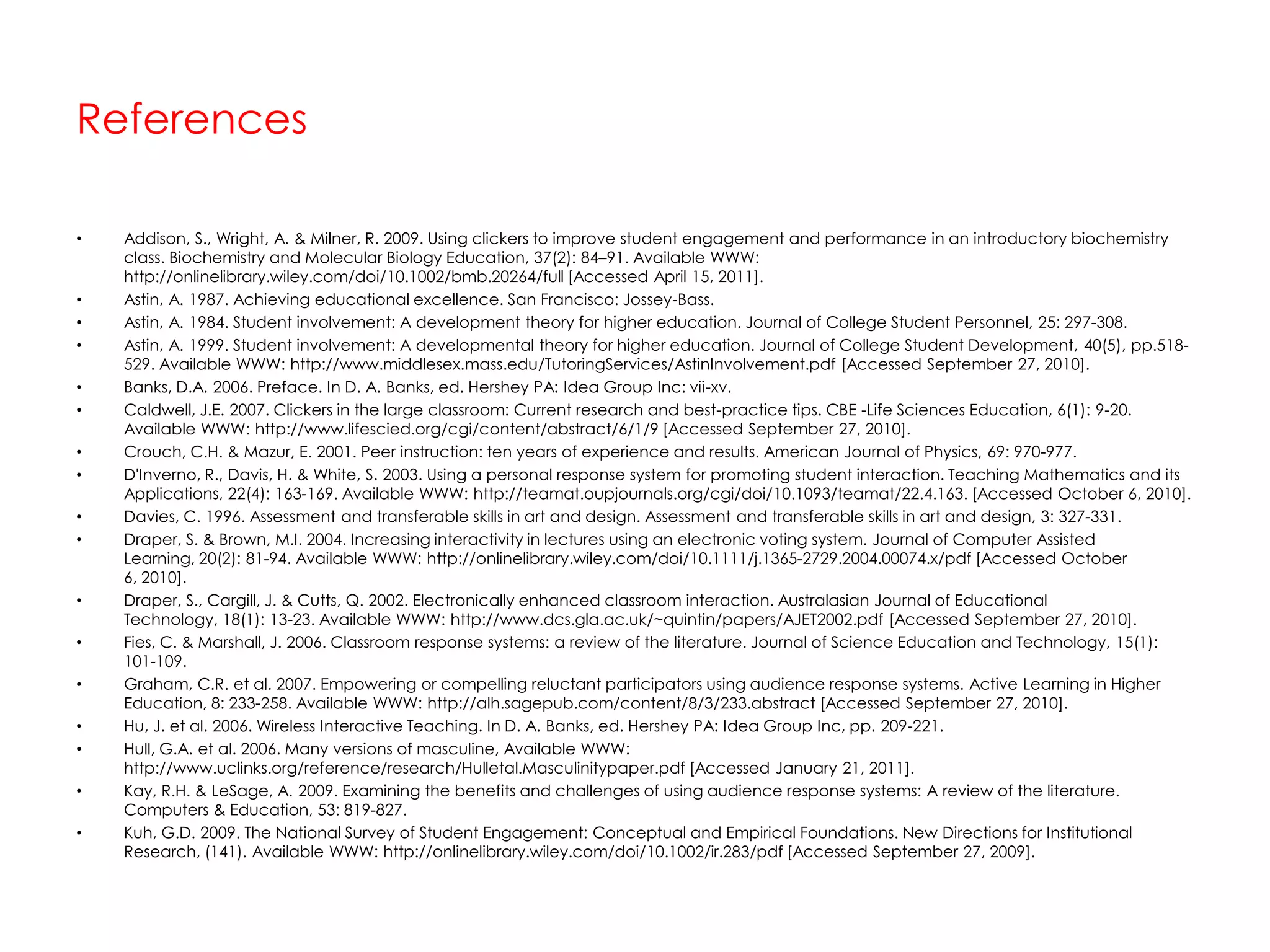 ReferencesAddison, S., Wright, A. & Milner, R. 2009. Using clickers to improve student engagement and performance in an introductory biochemistry class. Biochemistry and Molecular Biology Education, 37(2): 84–91. Available WWW: http://onlinelibrary.wiley.com/doi/10.1002/bmb.20264/full [Accessed April 15, 2011].