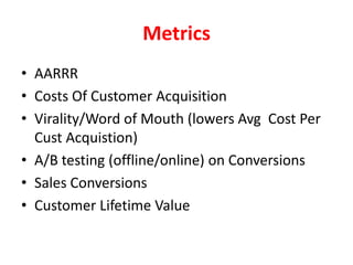 The FunnelAcquisition – FB, SEO, Paid TrafficActivation – Attention Confirmed. Clicks, Likes, sign ups, comments, downloadsRetention –  Returning visits, usage, comments Referral–  Invites, Backlinks, shares, mentions, retweetsRevenue, Goal - $$$, sign ups, Invites Your Goals May Be One Any Of The Metrics Themselves