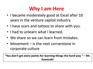 Why I am HereI became moderately good at Excel after 10 years in the venture capital industry.I have scars and tattoos to share with you. I had to unlearn what I learned. We share so we can learn from mistakes.Movement – is the next cornerstone in corporate culture“You don’t get extra points for learning things the hard way “ – Mr. Kawasaki