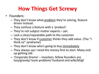 How Things Get ScrewyFounders:They don’t know what problem they’re solving, feature driven instead. They confuse a feature with a ‘product’.They’re not subject matter experts – yet.Lack a clear/repeatable path to the customerThey don’t know if customer thinks they add value. (The “I think so” syndrome)They don’t know who’s going to buy immediatelyThey always say I need the money first to start. Many end up getting old.‘Corporate Drama’ – investors, fellow founders are lazy/greedy/ team problem/ husband and wife/bf/gf