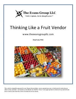 Thinking Like a Fruit Vendor
www.theevansgroupllc.com
Chip Evans, PH.D.
This article originally appeared in our financial newsletter, www.oexoptions.com, to help stock traders know
when to buy and sell. As business consultants we find the “story” very appropriate to when to buy and sell and
how to learn just what the value of inventory turns means.
 