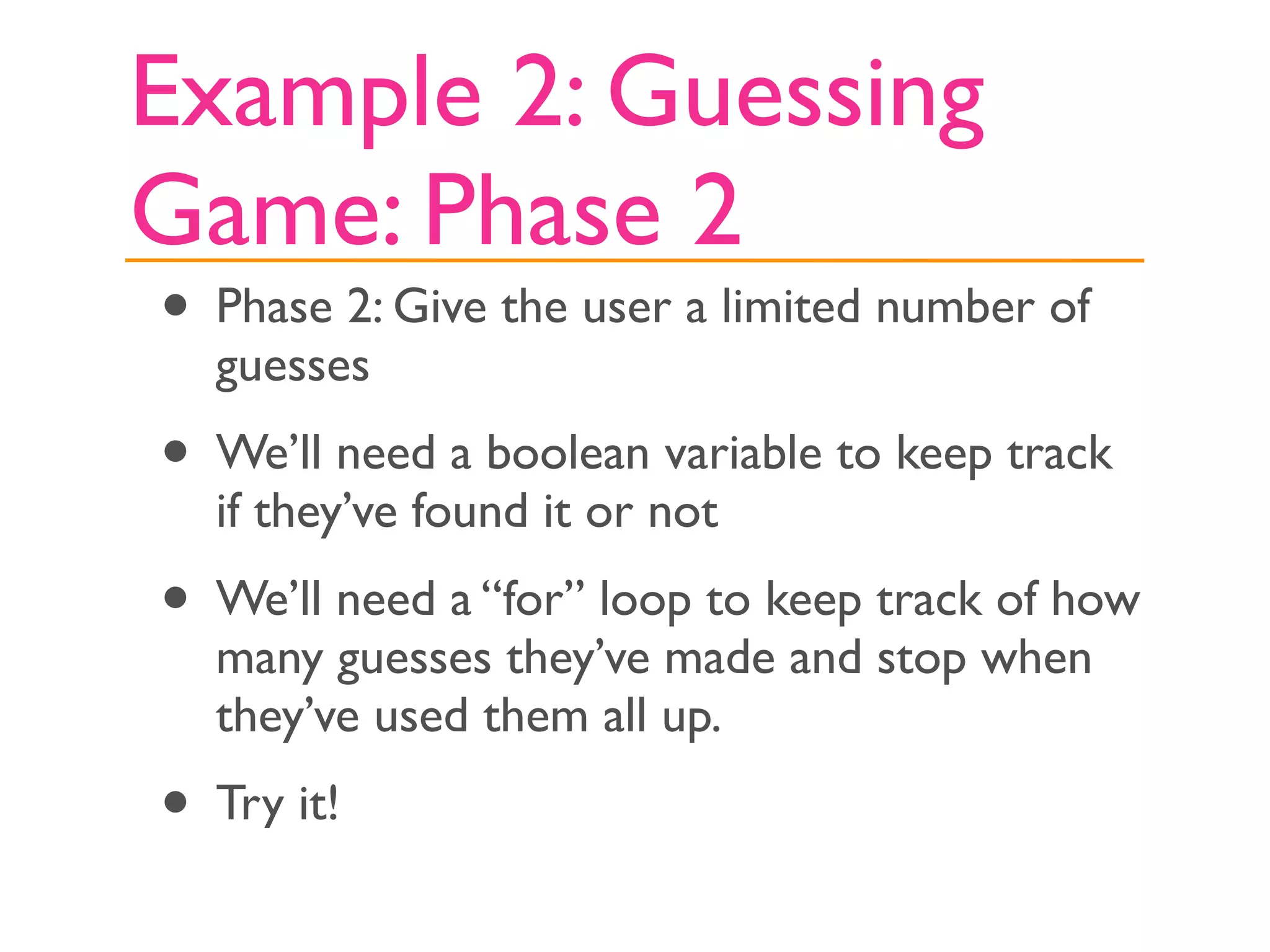 Example 2: Guessing
Game: Phase 2
• Phase 2: Give the user a limited number of
  guesses
• We’ll need a boolean variable to keep track
  if they’ve found it or not
• We’ll need a “for” loop to keep track of how
  many guesses they’ve made and stop when
  they’ve used them all up.
• Try it!
 