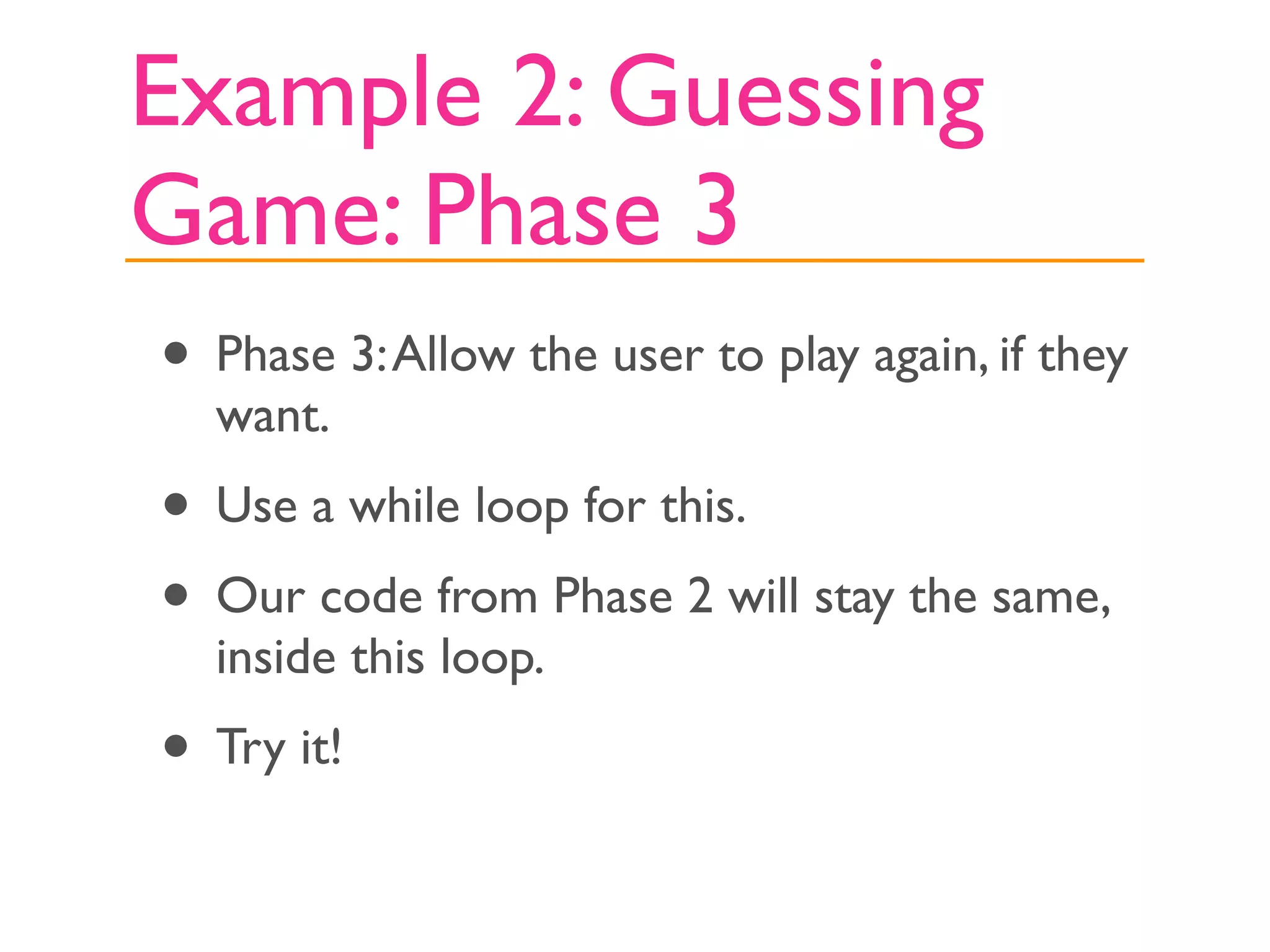 Example 2: Guessing
Game: Phase 3
• Phase 3: Allow the user to play again, if they
  want.
• Use a while loop for this.
• Our code from Phase 2 will stay the same,
  inside this loop.
• Try it!
 