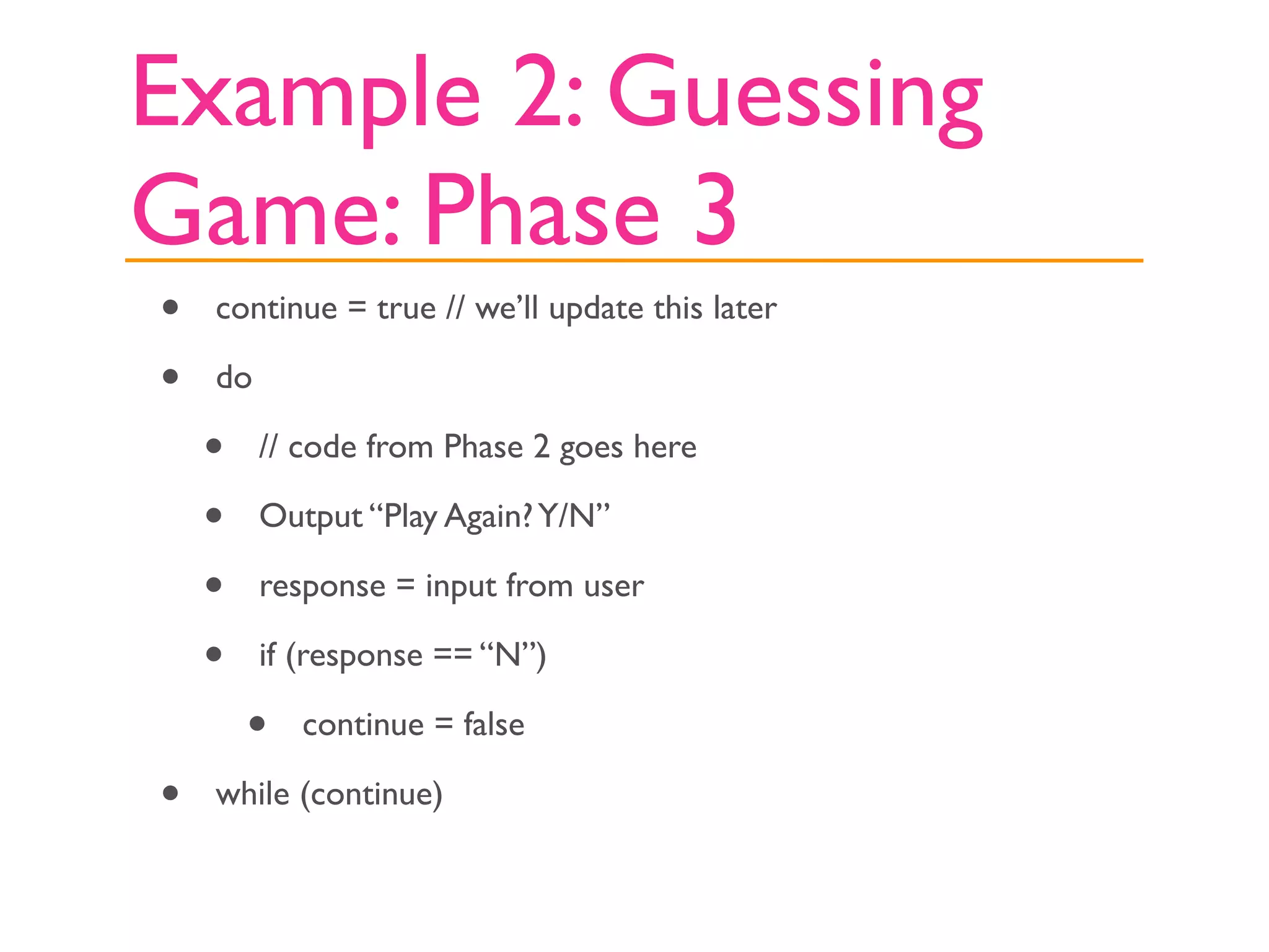 Example 2: Guessing
Game: Phase 3
•   continue = true // we’ll update this later

•   do

    •    // code from Phase 2 goes here

    •    Output “Play Again? Y/N”

    •    response = input from user

    •    if (response == “N”)

        •   continue = false

•   while (continue)
 