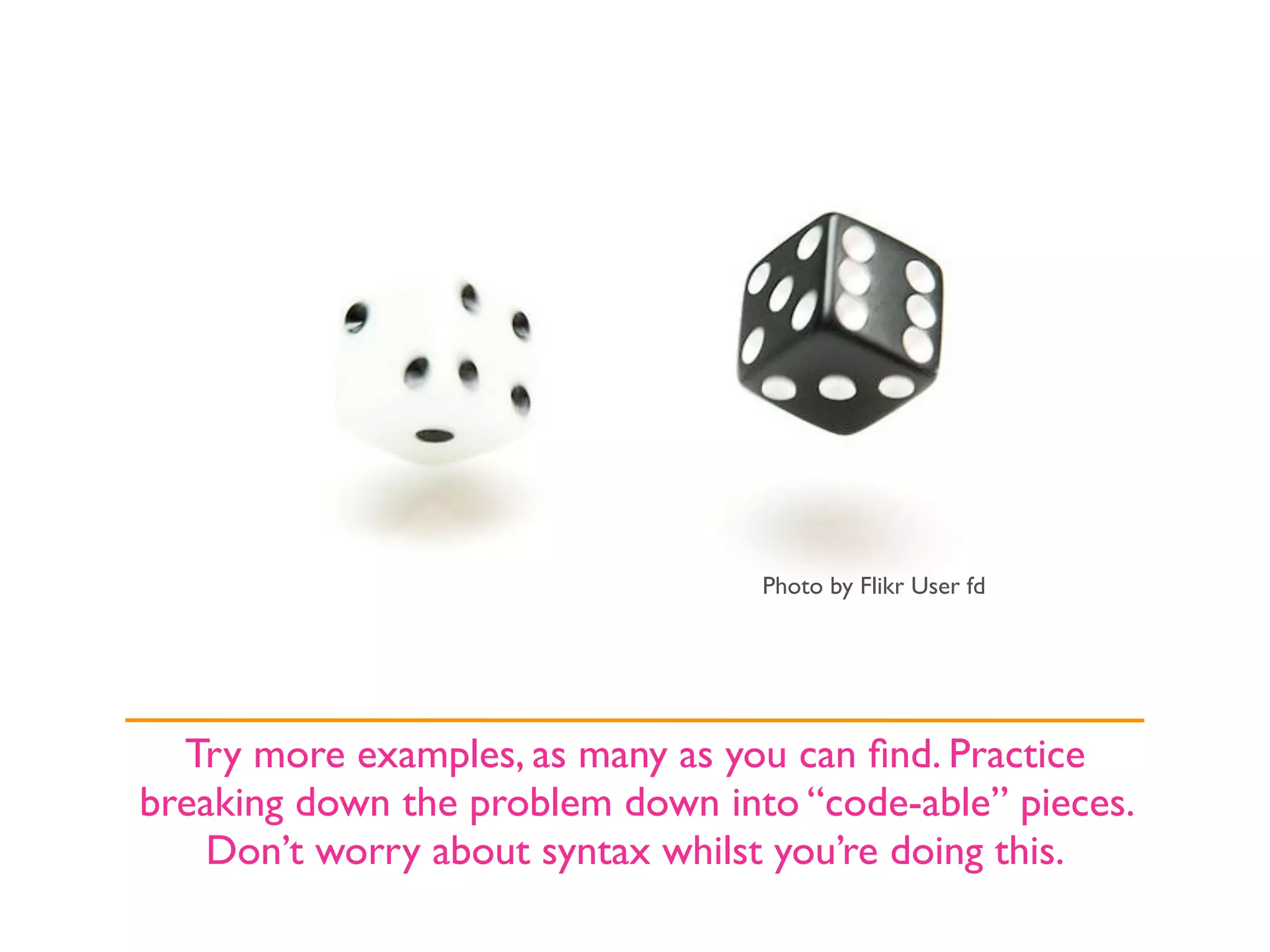 Photo by Flikr User fd




  Try more examples, as many as you can ﬁnd. Practice
breaking down the problem down into “code-able” pieces.
    Don’t worry about syntax whilst you’re doing this.
 