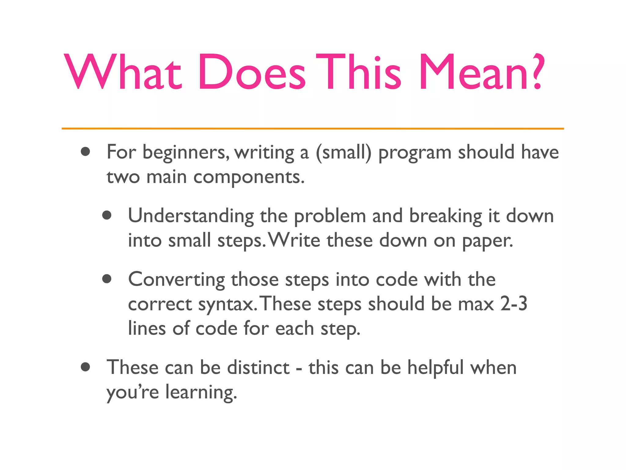What Does This Mean?
•   For beginners, writing a (small) program should have
    two main components.

    •   Understanding the problem and breaking it down
        into small steps. Write these down on paper.

    •   Converting those steps into code with the
        correct syntax. These steps should be max 2-3
        lines of code for each step.

•   These can be distinct - this can be helpful when
    you’re learning.
 