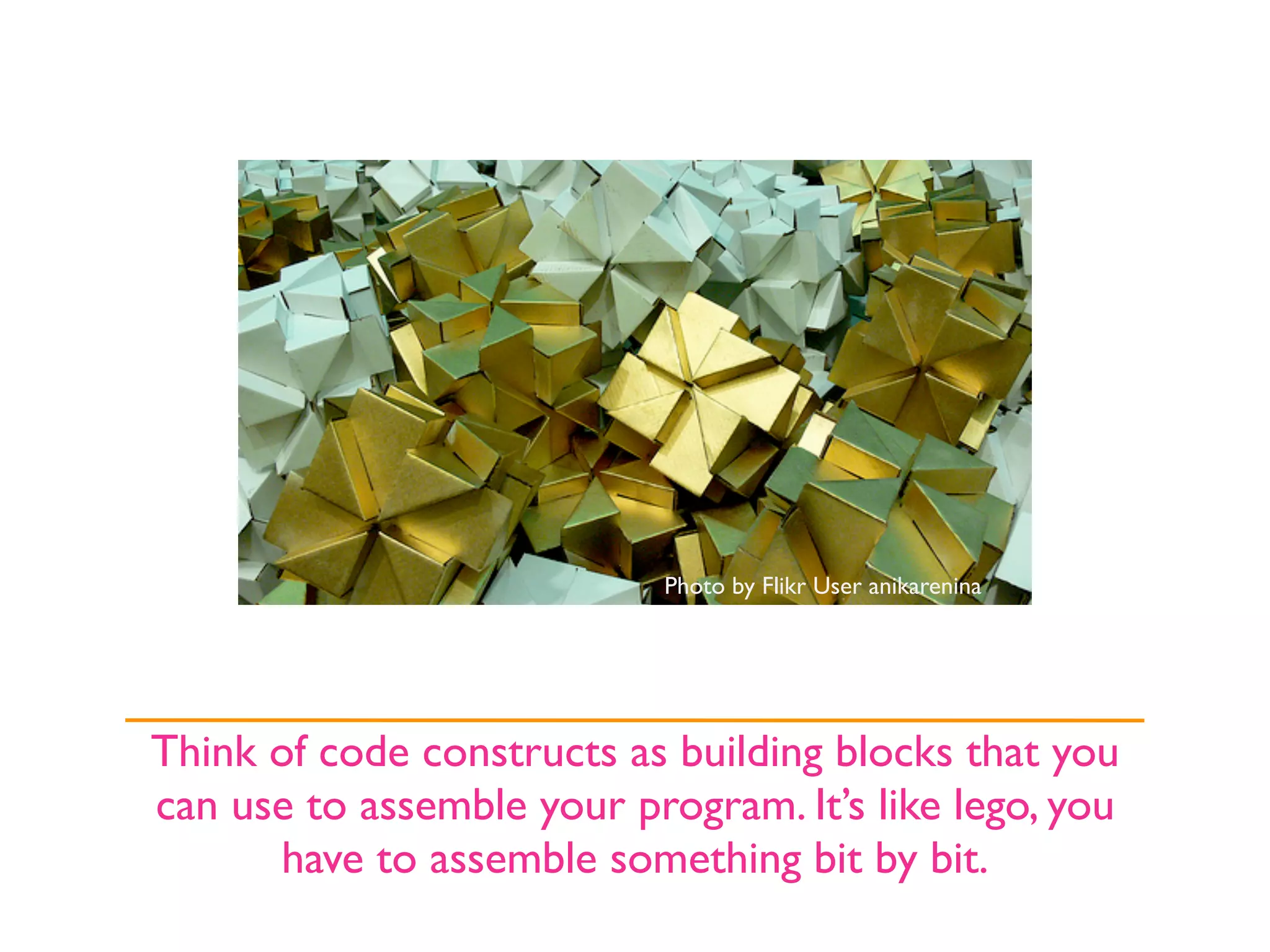 Photo by Flikr User anikarenina




Think of code constructs as building blocks that you
can use to assemble your program. It’s like lego, you
      have to assemble something bit by bit.
 